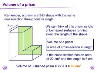 Remember, a prism is a 3-D shape with the same
cross-section throughout its length.
Volume of a prism
We can think of this prism as lots
of L-shaped surfaces running
along the length of the shape.
Volume of a prism
= area of cross-section × length
If the cross-section has an area
of 22 cm2 and the length is 3 cm:
Volume of L-shaped prism = 22 × 3 = 66 cm3
3 cm
 