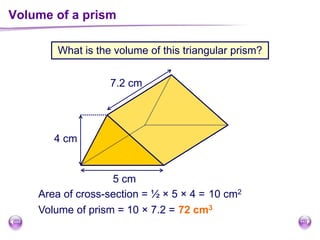 What is the volume of this triangular prism?
Volume of a prism
5 cm
4 cm
7.2 cm
Area of cross-section = ½ × 5 × 4 = 10 cm2
Volume of prism = 10 × 7.2 = 72 cm3
 