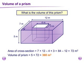 Volume of a prism
Area of cross-section = 7 × 12 – 4 × 3 = 84 – 12 =
Volume of prism = 5 × 72 = 360 m3
3 m
4 m
12 m
7 m
5 m
72 m2
What is the volume of this prism?
 