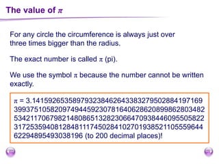 The value of π
For any circle the circumference is always just over
three times bigger than the radius.
The exact number is called π (pi).
We use the symbol π because the number cannot be written
exactly.
π = 3.141592653589793238462643383279502884197169
39937510582097494459230781640628620899862803482
53421170679821480865132823066470938446095505822
31725359408128481117450284102701938521105559644
62294895493038196 (to 200 decimal places)!
 