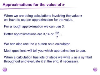 Approximations for the value of π
When we are doing calculations involving the value π
we have to use an approximation for the value.
For a rough approximation we can use 3.
Better approximations are 3.14 or .22
7
We can also use the π button on a calculator.
Most questions will tell you which approximation to use.
When a calculation has lots of steps we write π as a symbol
throughout and evaluate it at the end, if necessary.
 