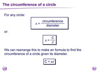 The circumference of a circle
For any circle:
π =
circumference
diameter
or:
We can rearrange this to make an formula to find the
circumference of a circle given its diameter.
C = πd
π =
C
d
 