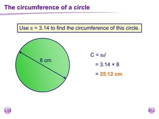 The circumference of a circle
Use π = 3.14 to find the circumference of this circle.
C = πd
8 cm
= 3.14 × 8
= 25.12 cm
 