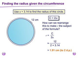 ?
Finding the radius given the circumference
Use π = 3.14 to find the radius of this circle.
C = 2πr
12 cm
How can we rearrange
this to make r the subject
of the formula?
r =
C
2π
12
2 × 3.14
≈
= 1.91 cm (to 2 d.p.)
 