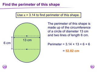 Find the perimeter of this shape
Use π = 3.14 to find perimeter of this shape.
The perimeter of this shape is
made up of the circumference
of a circle of diameter 13 cm
and two lines of length 6 cm.
6 cm
13 cm
Perimeter = 3.14 × 13 + 6 + 6
= 52.82 cm
 