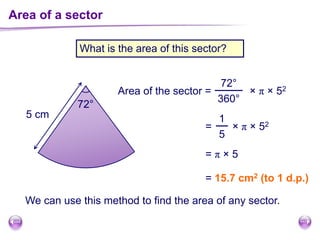 Area of a sector
What is the area of this sector?
72°
5 cm
Area of the sector =
72°
360°
× π × 52
1
5
= × π × 52
= π × 5
= 15.7 cm2 (to 1 d.p.)
We can use this method to find the area of any sector.
 