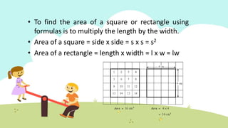 • To find the area of a square or rectangle using
formulas is to multiply the length by the width.
• Area of a square = side x side = s x s = s2
• Area of a rectangle = length x width = l x w = lw
 
