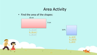Area Activity
• Find the area of the shapes:
10 cm
3 cm
A. 13 cm2 10 ft.
B. 26 cm 2
C. 30 cm2
A. 10 ft2
B. 100 ft2
C. 20 ft2
 