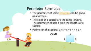 Perimeter Formulas
• The perimeter of some polygons can be given
as a formula.
• The sides of a square are the same lengths.
The perimeter equals 4 time the lengths of a
side(s).
• Perimeter of a square: s + s + s + s = 4 x s =
P= 4s s
s s
s
 