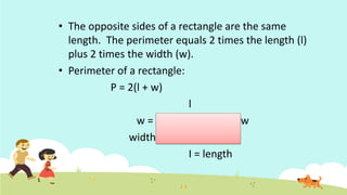 • The opposite sides of a rectangle are the same
length. The perimeter equals 2 times the length (l)
plus 2 times the width (w).
• Perimeter of a rectangle:
P = 2(l + w)
l
w = w
width
I = length
 