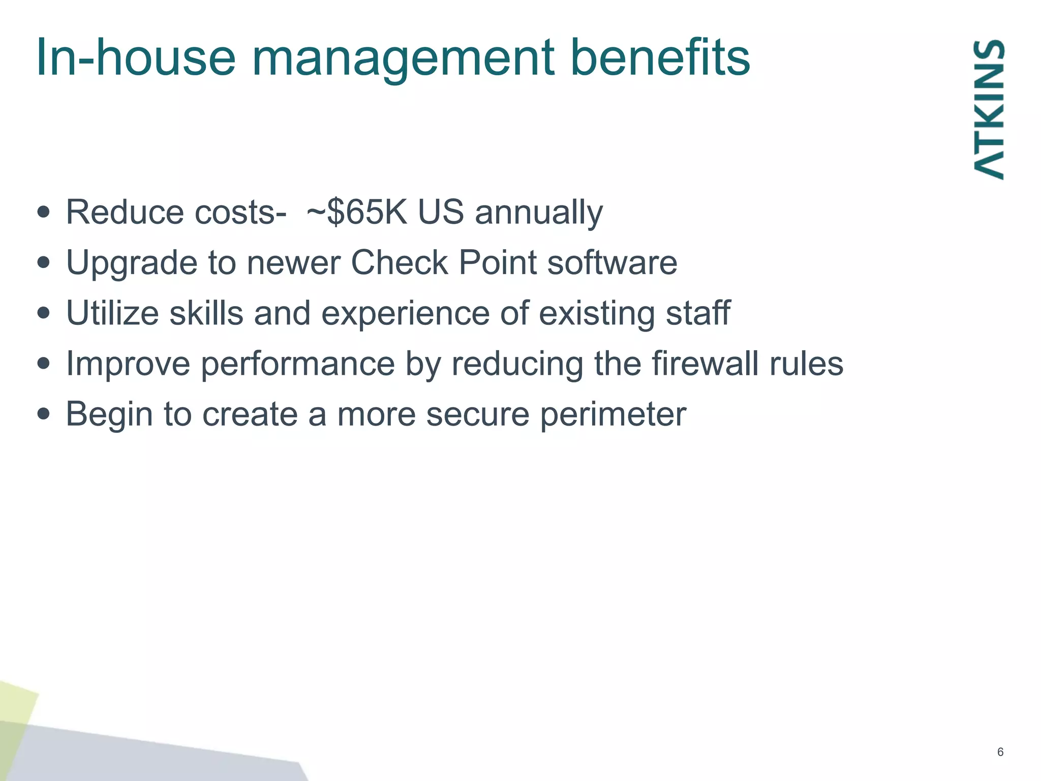 In-house management benefits
●
●
●
●
●
Reduce costs- ~$65K US annually
Upgrade to newer Check Point software
Utilize skills and experience of existing staff
Improve performance by reducing the firewall rules
Begin to create a more secure perimeter
6