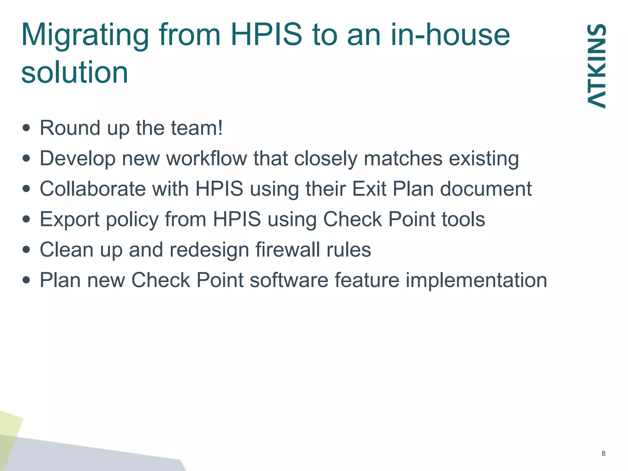Migrating from HPIS to an in-house
solution
●
●
●
●
●
●
Round up the team!
Develop new workflow that closely matches existing
Collaborate with HPIS using their Exit Plan document
Export policy from HPIS using Check Point tools
Clean up and redesign firewall rules
Plan new Check Point software feature implementation
8