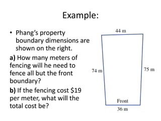 Example:
• Phang’s property
  boundary dimensions are
  shown on the right.
a) How many meters of
fencing will he need to
fence all but the front
boundary?
b) If the fencing cost $19
per meter, what will the
total cost be?
 
