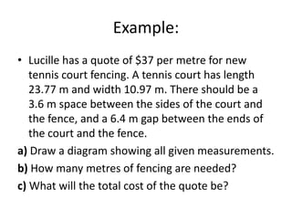 Example:
• Lucille has a quote of $37 per metre for new
   tennis court fencing. A tennis court has length
   23.77 m and width 10.97 m. There should be a
   3.6 m space between the sides of the court and
   the fence, and a 6.4 m gap between the ends of
   the court and the fence.
a) Draw a diagram showing all given measurements.
b) How many metres of fencing are needed?
c) What will the total cost of the quote be?
 