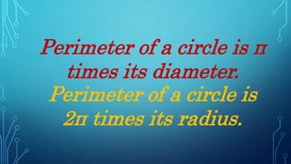 Perimeter of a circle is π
times its diameter.
Perimeter of a circle is
2π times its radius.
 