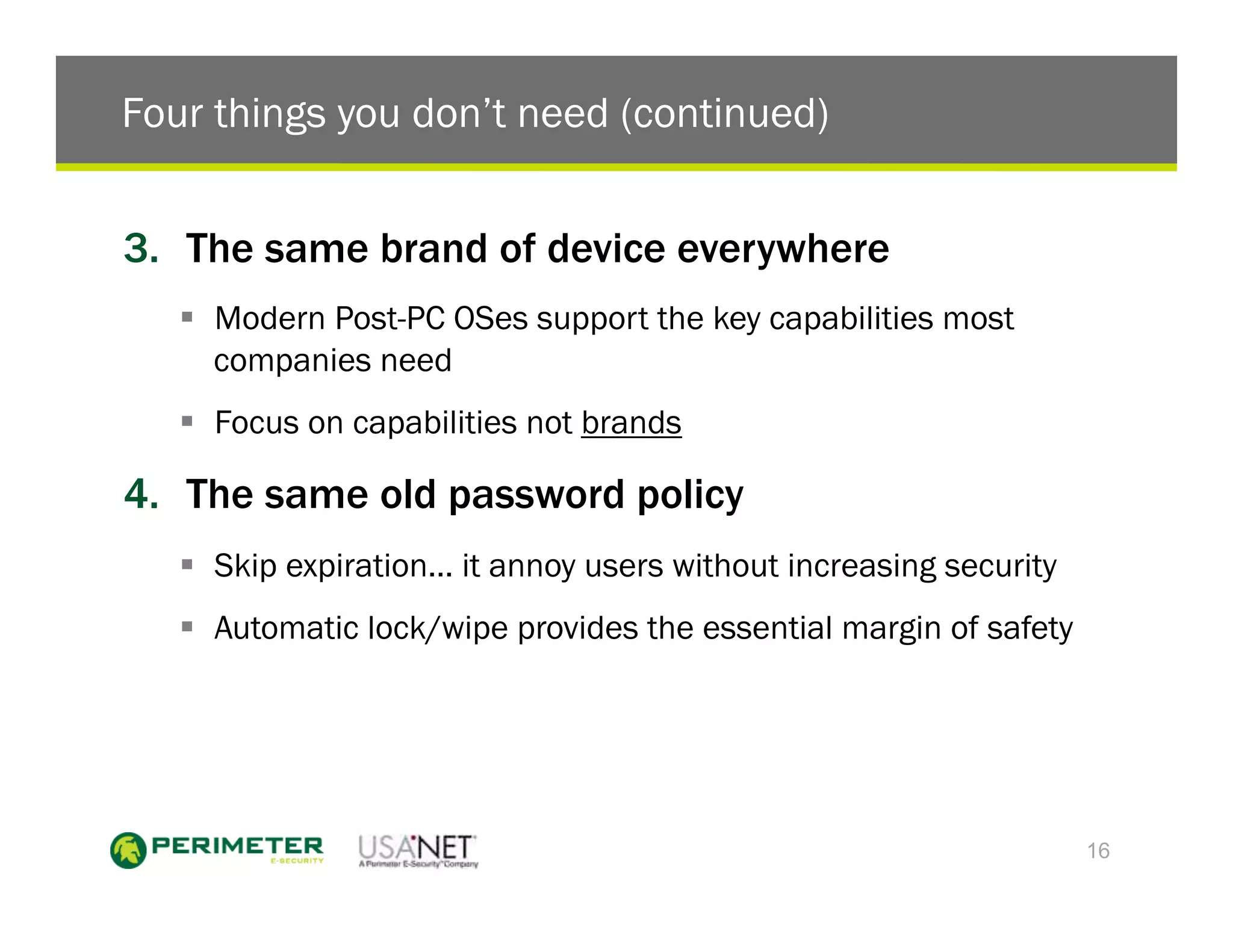 Four things you don’t need (continued)


3.  The same brand of device everywhere
   !  Modern Post-PC OSes support the key capabilities most
      companies need
   !  Focus on capabilities not brands

4.  The same old password policy
   !  Skip expiration… it annoy users without increasing security
   !  Automatic lock/wipe provides the essential margin of safety




                                                                    16
 