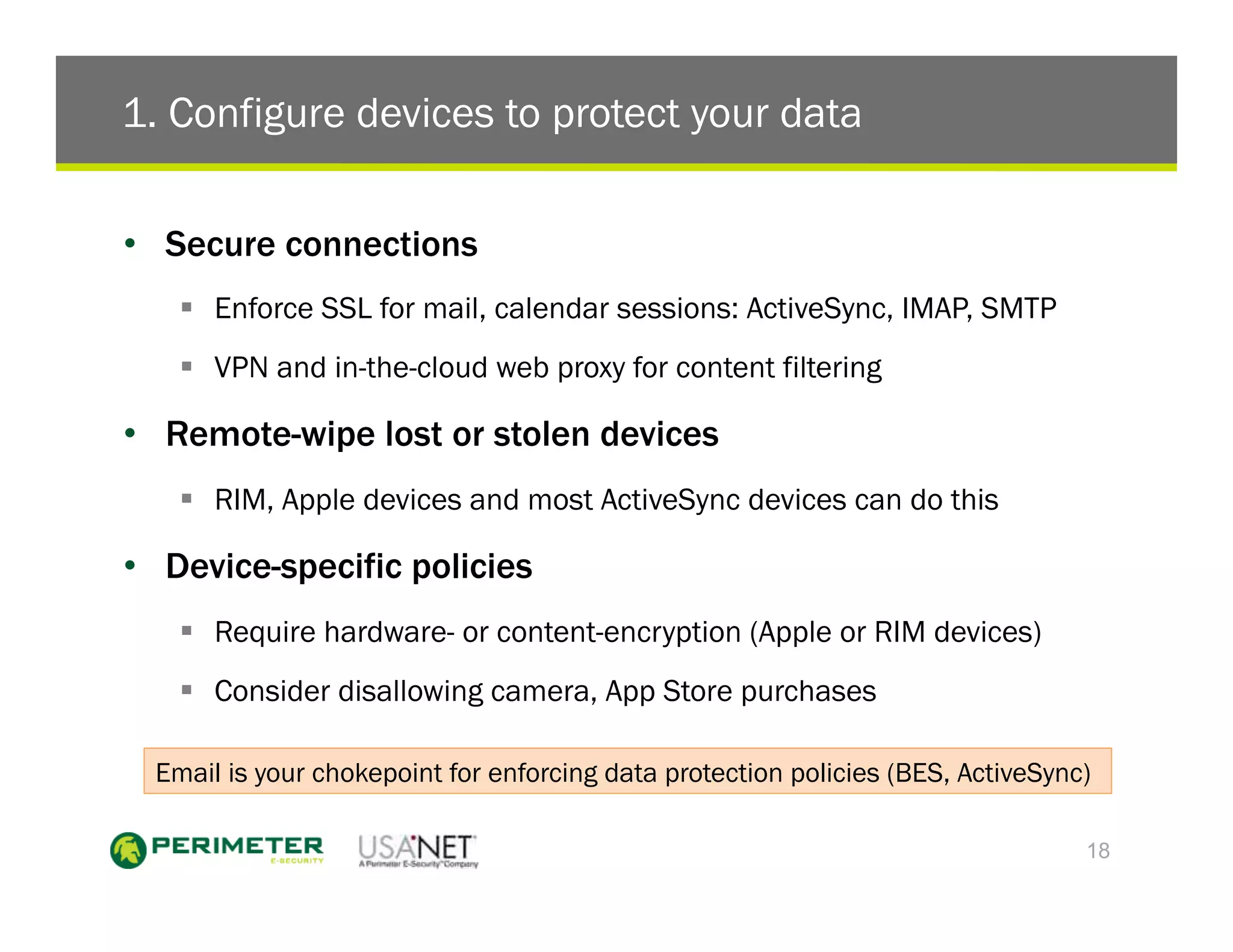 1. Configure devices to protect your data

•  Secure connections
    !  Enforce SSL for mail, calendar sessions: ActiveSync, IMAP, SMTP
    !  VPN and in-the-cloud web proxy for content filtering

•  Remote-wipe lost or stolen devices
    !  RIM, Apple devices and most ActiveSync devices can do this

•  Device-specific policies
    !  Require hardware- or content-encryption (Apple or RIM devices)
    !  Consider disallowing camera, App Store purchases

  Email is your chokepoint for enforcing data protection policies (BES, ActiveSync)

                                                                                  18
 