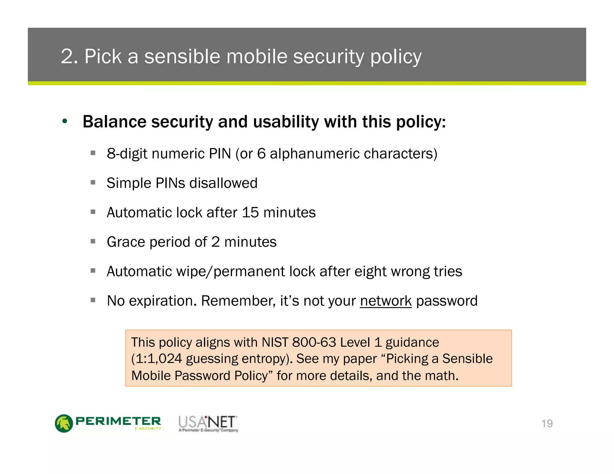 2. Pick a sensible mobile security policy

•  Balance security and usability with this policy:
   !  8-digit numeric PIN (or 6 alphanumeric characters)
   !  Simple PINs disallowed
   !  Automatic lock after 15 minutes
   !  Grace period of 2 minutes
   !  Automatic wipe/permanent lock after eight wrong tries
   !  No expiration. Remember, it’s not your network password

         This policy aligns with NIST 800-63 Level 1 guidance
         (1:1,024 guessing entropy). See my paper “Picking a Sensible
         Mobile Password Policy” for more details, and the math.


                                                                        19
 