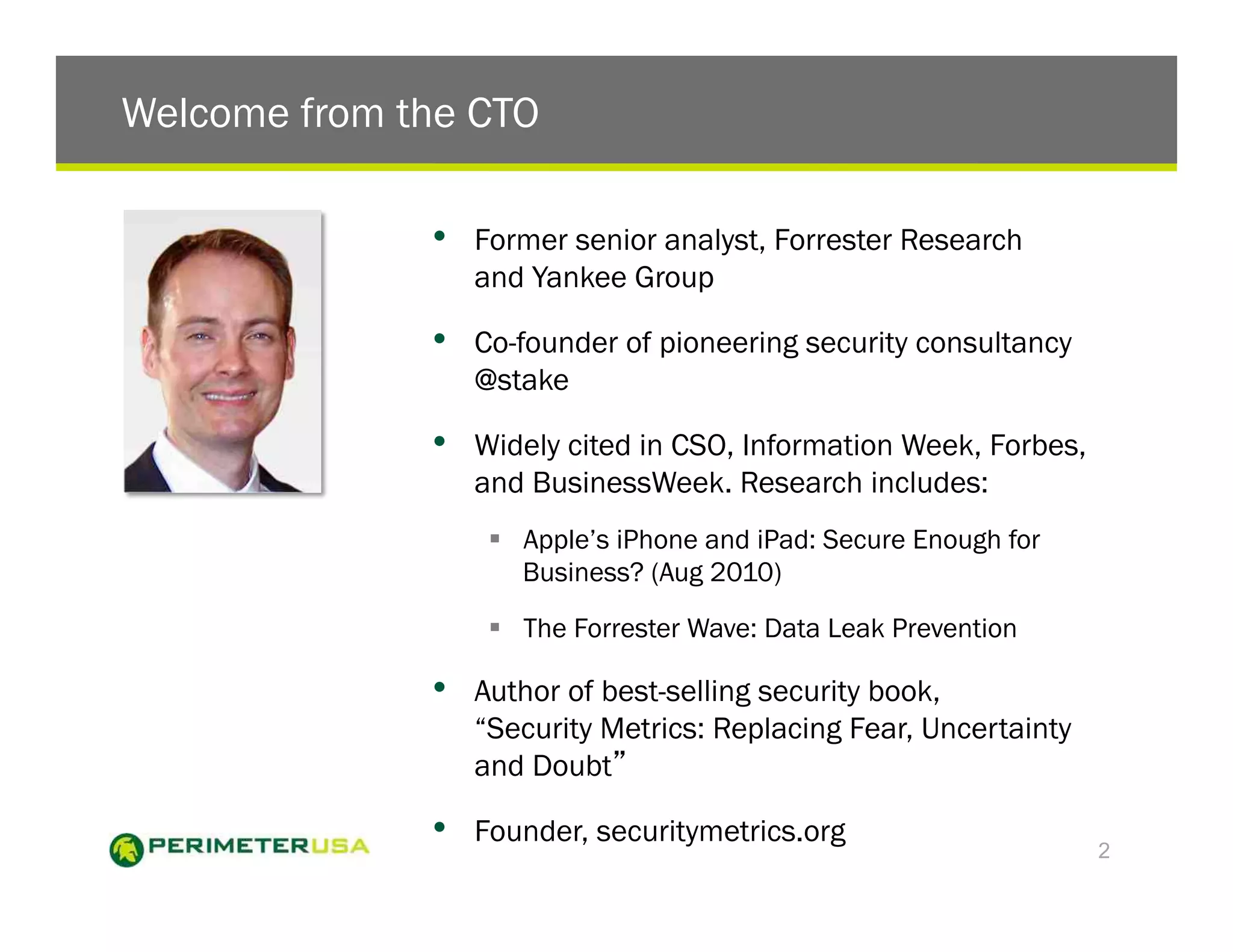 Welcome from the CTO

              •    Former senior analyst, Forrester Research
                   and Yankee Group

              •    Co-founder of pioneering security consultancy
                   @stake

              •    Widely cited in CSO, Information Week, Forbes,
                   and BusinessWeek. Research includes:
                    !  Apple’s iPhone and iPad: Secure Enough for
                       Business? (Aug 2010)

                    !  The Forrester Wave: Data Leak Prevention

              •    Author of best-selling security book,
                   “Security Metrics: Replacing Fear, Uncertainty
                   and Doubt

              •    Founder, securitymetrics.org
                                                                    2
 