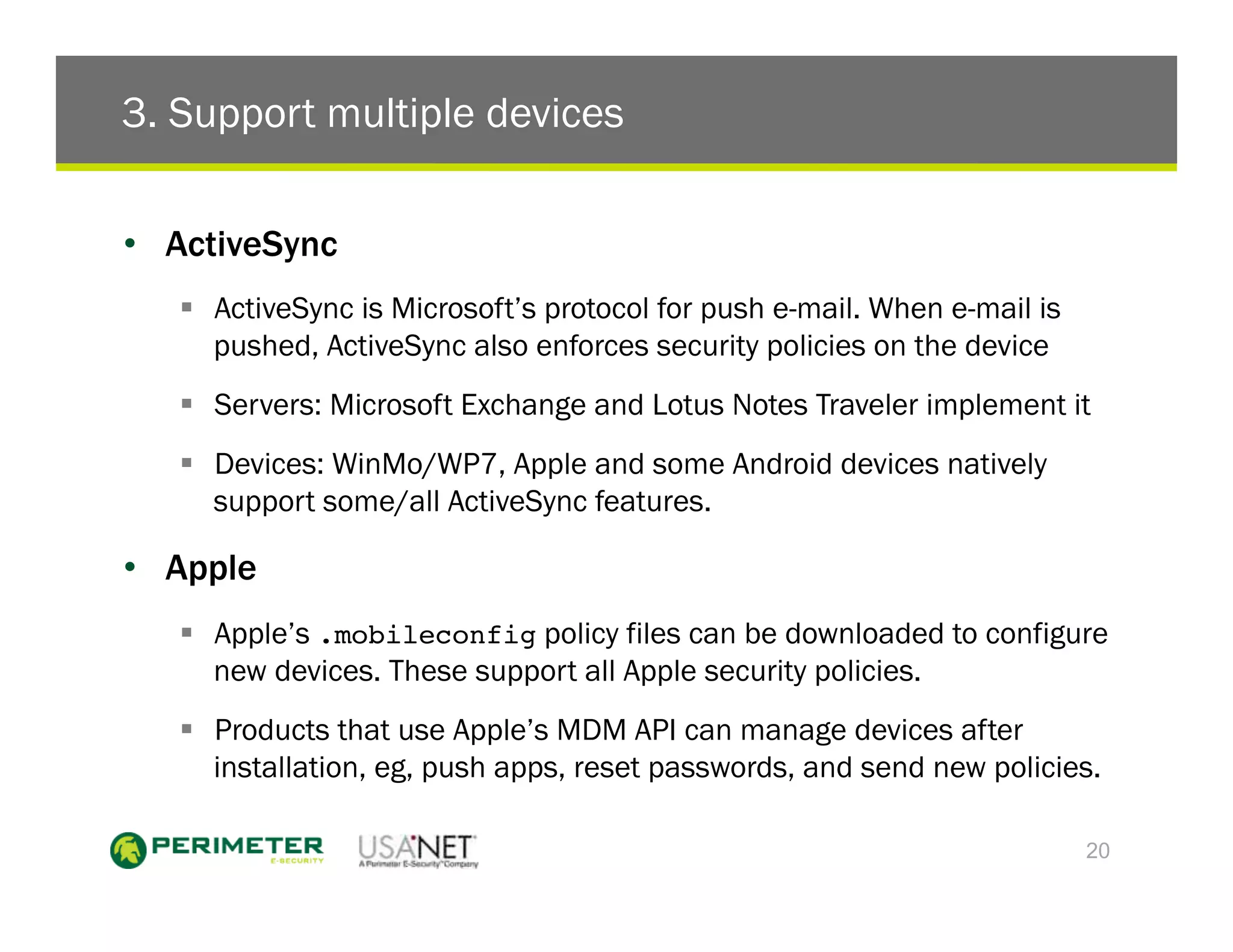 3. Support multiple devices

•  ActiveSync
   !  ActiveSync is Microsoft’s protocol for push e-mail. When e-mail is
      pushed, ActiveSync also enforces security policies on the device
   !  Servers: Microsoft Exchange and Lotus Notes Traveler implement it
   !  Devices: WinMo/WP7, Apple and some Android devices natively
      support some/all ActiveSync features.

•  Apple
   !  Apple’s .mobileconfig policy files can be downloaded to configure
      new devices. These support all Apple security policies.
   !  Products that use Apple’s MDM API can manage devices after
      installation, eg, push apps, reset passwords, and send new policies.

                                                                           20
 