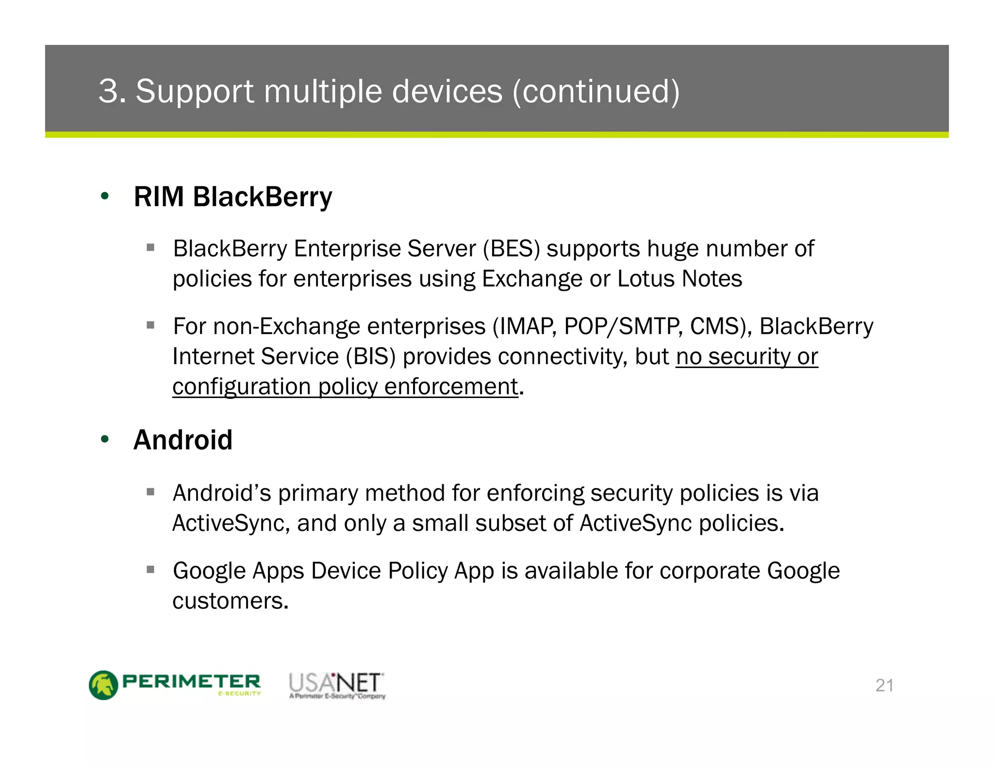 3. Support multiple devices (continued)

•  RIM BlackBerry
   !  BlackBerry Enterprise Server (BES) supports huge number of
      policies for enterprises using Exchange or Lotus Notes
   !  For non-Exchange enterprises (IMAP, POP/SMTP, CMS), BlackBerry
      Internet Service (BIS) provides connectivity, but no security or
      configuration policy enforcement.

•  Android
   !  Android’s primary method for enforcing security policies is via
      ActiveSync, and only a small subset of ActiveSync policies.
   !  Google Apps Device Policy App is available for corporate Google
      customers.


                                                                         21
 