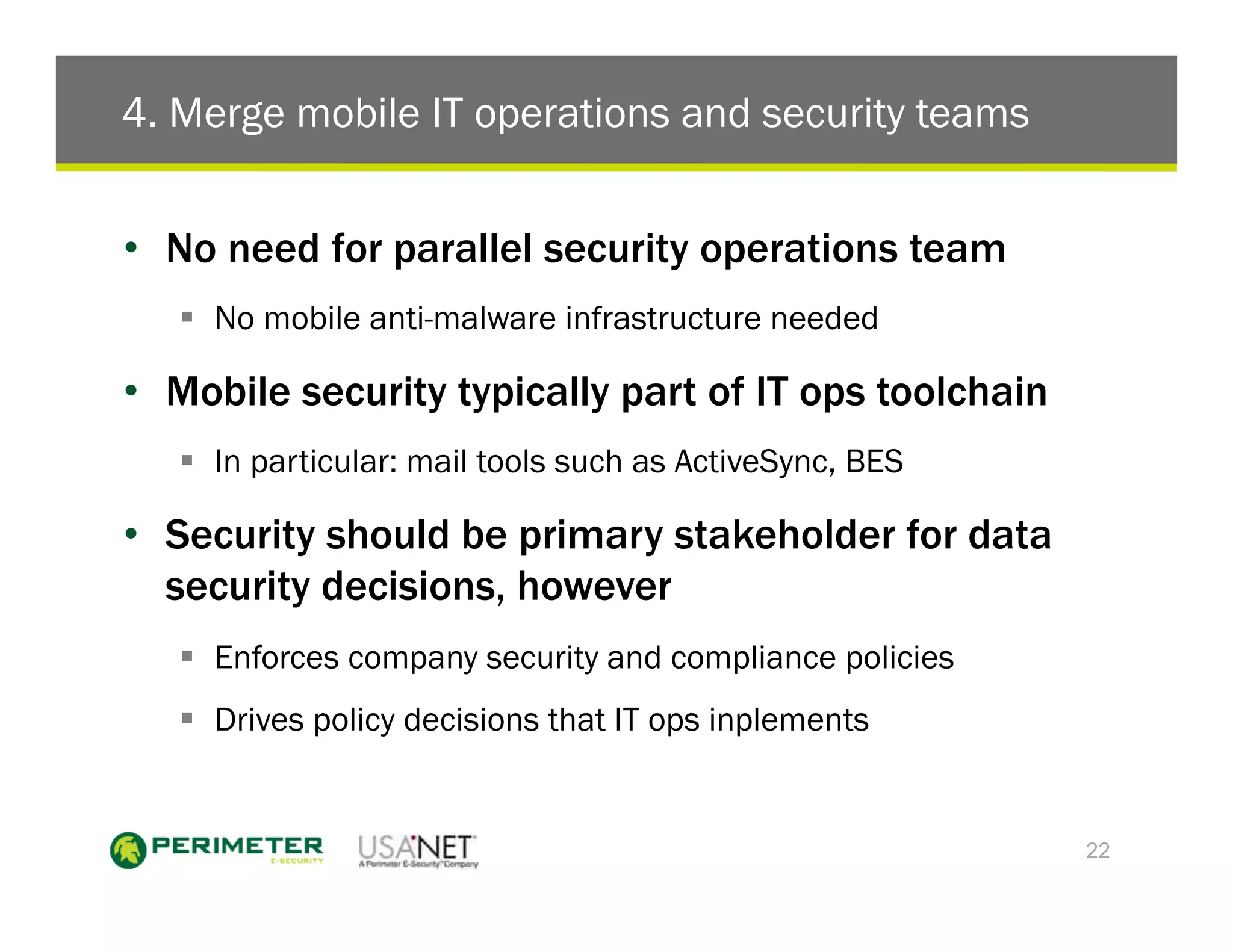 4. Merge mobile IT operations and security teams


•  No need for parallel security operations team
   !  No mobile anti-malware infrastructure needed

•  Mobile security typically part of IT ops toolchain
   !  In particular: mail tools such as ActiveSync, BES

•  Security should be primary stakeholder for data
   security decisions, however
   !  Enforces company security and compliance policies
   !  Drives policy decisions that IT ops inplements


                                                          22
 