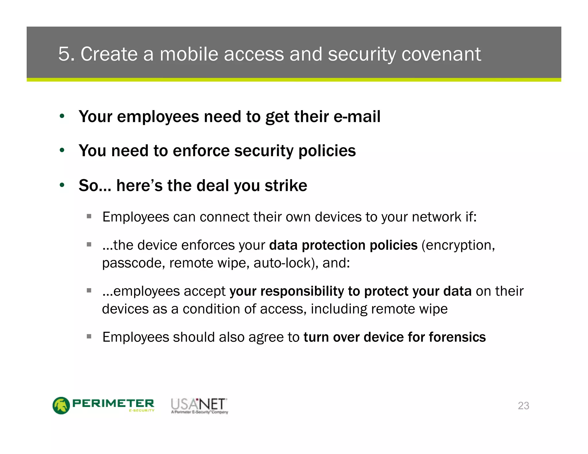 5. Create a mobile access and security covenant

•  Your employees need to get their e-mail
•  You need to enforce security policies
•  So… here’s the deal you strike
   !  Employees can connect their own devices to your network if:
   !  …the device enforces your data protection policies (encryption,
      passcode, remote wipe, auto-lock), and:
   !  …employees accept your responsibility to protect your data on their
      devices as a condition of access, including remote wipe
   !  Employees should also agree to turn over device for forensics



                                                                        23
 