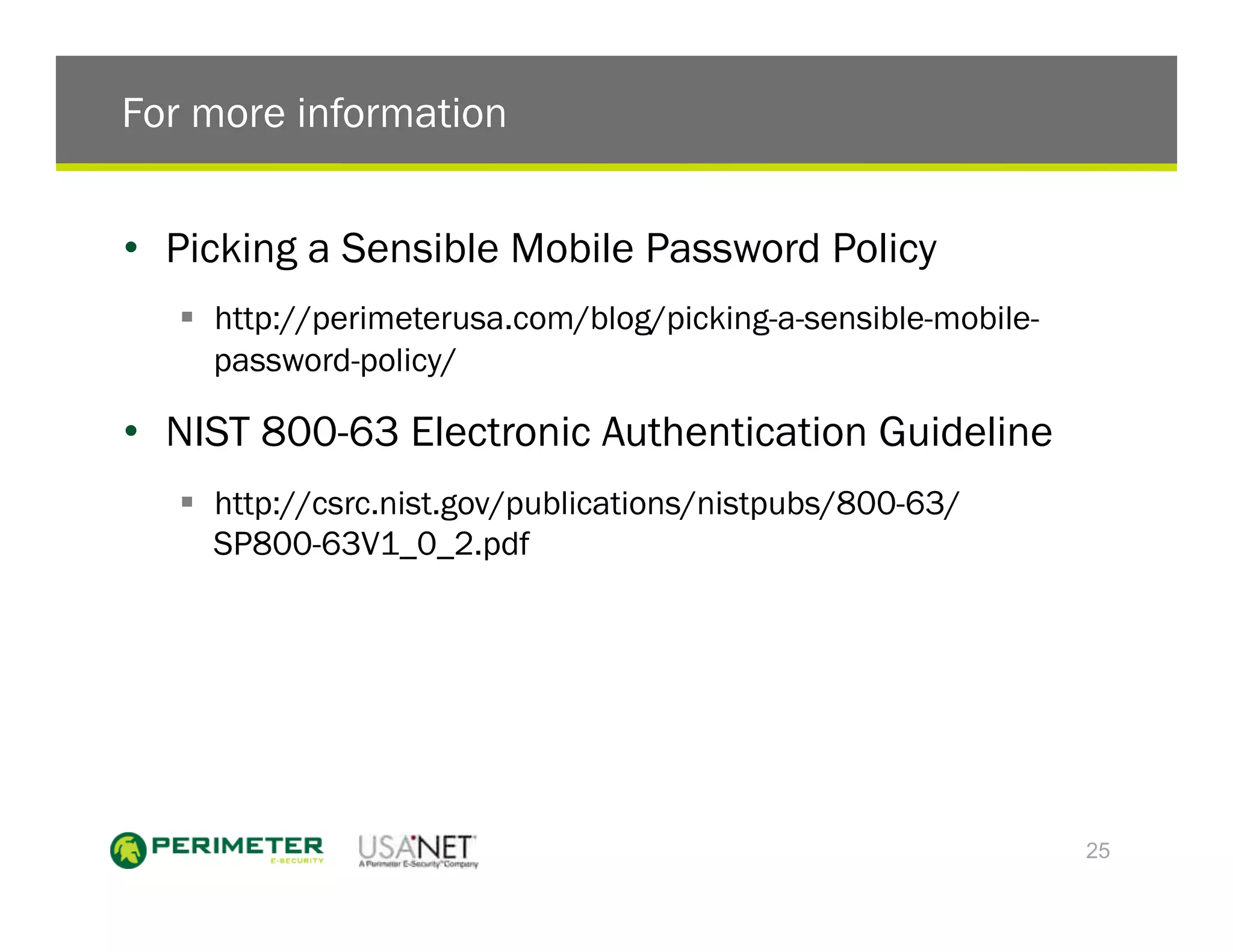 For more information


•  Picking a Sensible Mobile Password Policy
   !  http://perimeterusa.com/blog/picking-a-sensible-mobile-
      password-policy/

•  NIST 800-63 Electronic Authentication Guideline
   !  http://csrc.nist.gov/publications/nistpubs/800-63/
      SP800-63V1_0_2.pdf




                                                                25
 