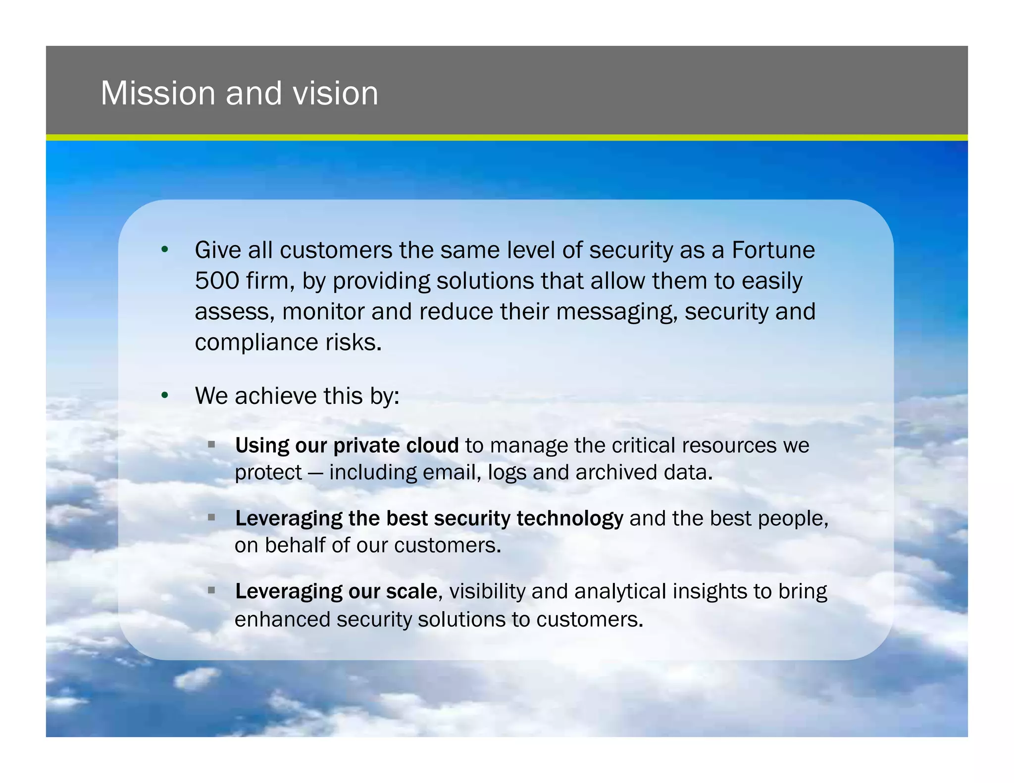 Mission and vision



   •  Give all customers the same level of security as a Fortune
      500 firm, by providing solutions that allow them to easily
      assess, monitor and reduce their messaging, security and
      compliance risks.

   •  We achieve this by:
       !  Using our private cloud to manage the critical resources we
          protect — including email, logs and archived data.

       !  Leveraging the best security technology and the best people,
          on behalf of our customers.

       !  Leveraging our scale, visibility and analytical insights to bring
          enhanced security solutions to customers.


                                                                              5
 