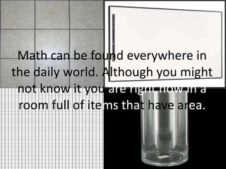 Math can be found everywhere in the daily world. Although you might not know it you are right now in a room full of itemsthat have area.