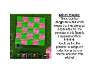 Critical thinking:
This shape has
congruent sides which
means that they are equal
length sides. So, the
perimeter of this figure is
a repeated addition:
5+5+5+5.
Could we find the
perimeter of congruent
sides figures using a
different operation from
adding?
 