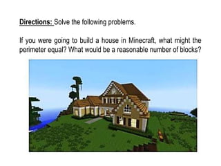 Directions: Solve the following problems.
If you were going to build a house in Minecraft, what might the
perimeter equal? What would be a reasonable number of blocks?
 
