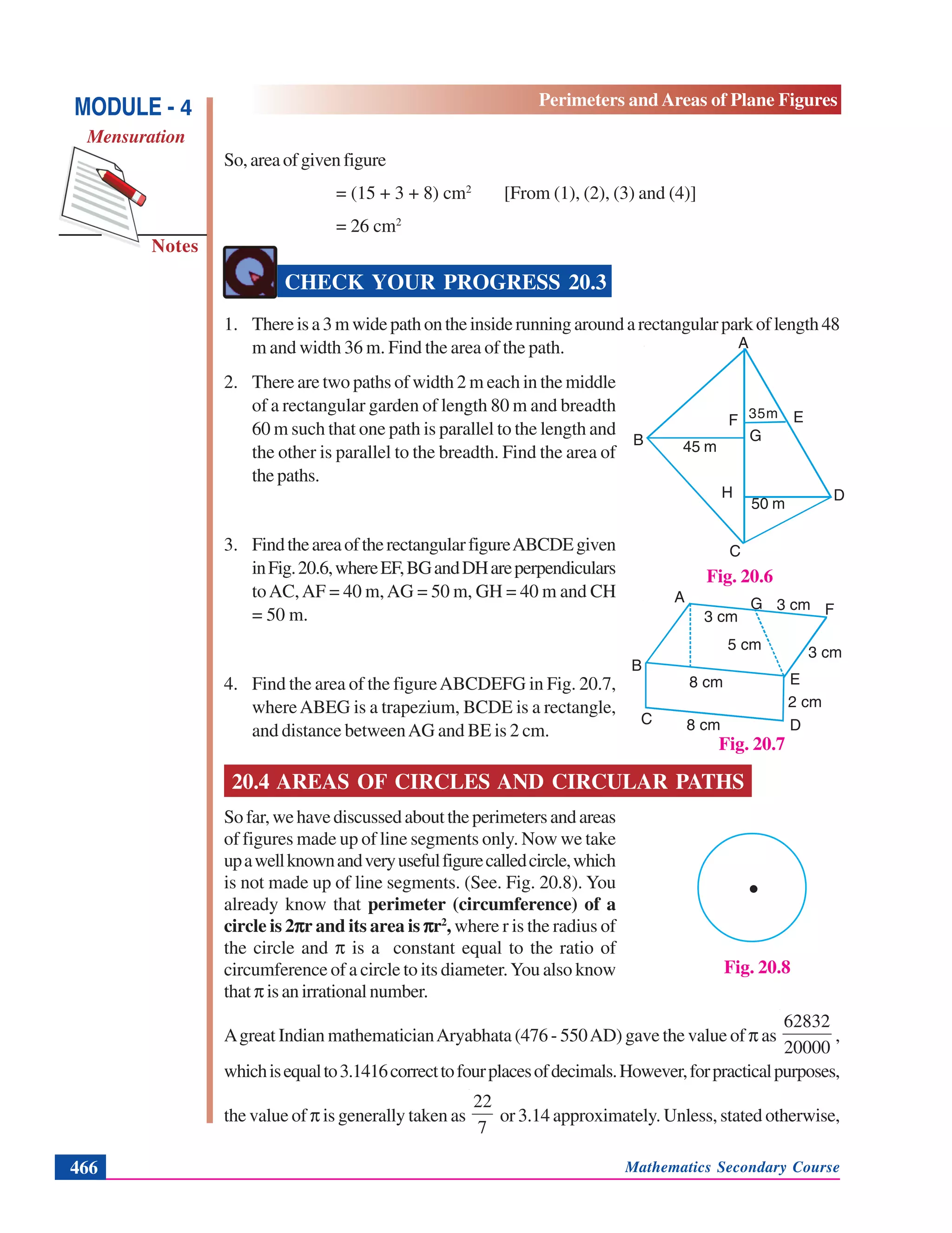Mathematics Secondary Course466
Notes
MODULE - 4
Mensuration
Perimeters and Areas of Plane Figures
So,areaofgivenfigure
= (15 + 3 + 8) cm2
[From (1), (2), (3) and (4)]
= 26 cm2
CHECK YOUR PROGRESS 20.3
1. Thereisa3mwidepathontheinsiderunningaroundarectangularparkoflength48
m and width 36 m. Find the area of the path.
2. There are two paths of width 2 m each in the middle
of a rectangular garden of length 80 m and breadth
60 m such that one path is parallel to the length and
the other is parallel to the breadth. Find the area of
the paths.
3. FindtheareaoftherectangularfigureABCDEgiven
inFig.20.6,whereEF,BGandDHareperpendiculars
toAC,AF = 40 m,AG = 50 m, GH = 40 m and CH
= 50 m.
4. Find the area of the figureABCDEFG in Fig. 20.7,
whereABEG is a trapezium, BCDE is a rectangle,
and distance betweenAG and BE is 2 cm.
20.4 AREAS OF CIRCLES AND CIRCULAR PATHS
Sofar,wehavediscussedabouttheperimetersandareas
of figures made up of line segments only. Now we take
upawellknownandveryusefulfigurecalledcircle,which
is not made up of line segments. (See. Fig. 20.8). You
already know that perimeter (circumference) of a
circle is 2πππππr and its area is πππππr2
, where r is the radius of
the circle and π is a constant equal to the ratio of
circumference of a circle to its diameter.You also know
that πisanirrationalnumber.
Agreat Indian mathematicianAryabhata (476 - 550AD) gave the value of π as
20000
62832
,
whichisequalto3.1416correcttofourplacesofdecimals.However,forpracticalpurposes,
the value of π is generally taken as
7
22
or 3.14 approximately. Unless, stated otherwise,
Fig. 20.7
A G F
E
B
C D
3 cm
3 cm
5 cm
3 cm
8 cm
8 cm
2 cm
Fig. 20.6
A
F E
DH
B G
C
45 m
35m
50 m
Fig. 20.8
.
 