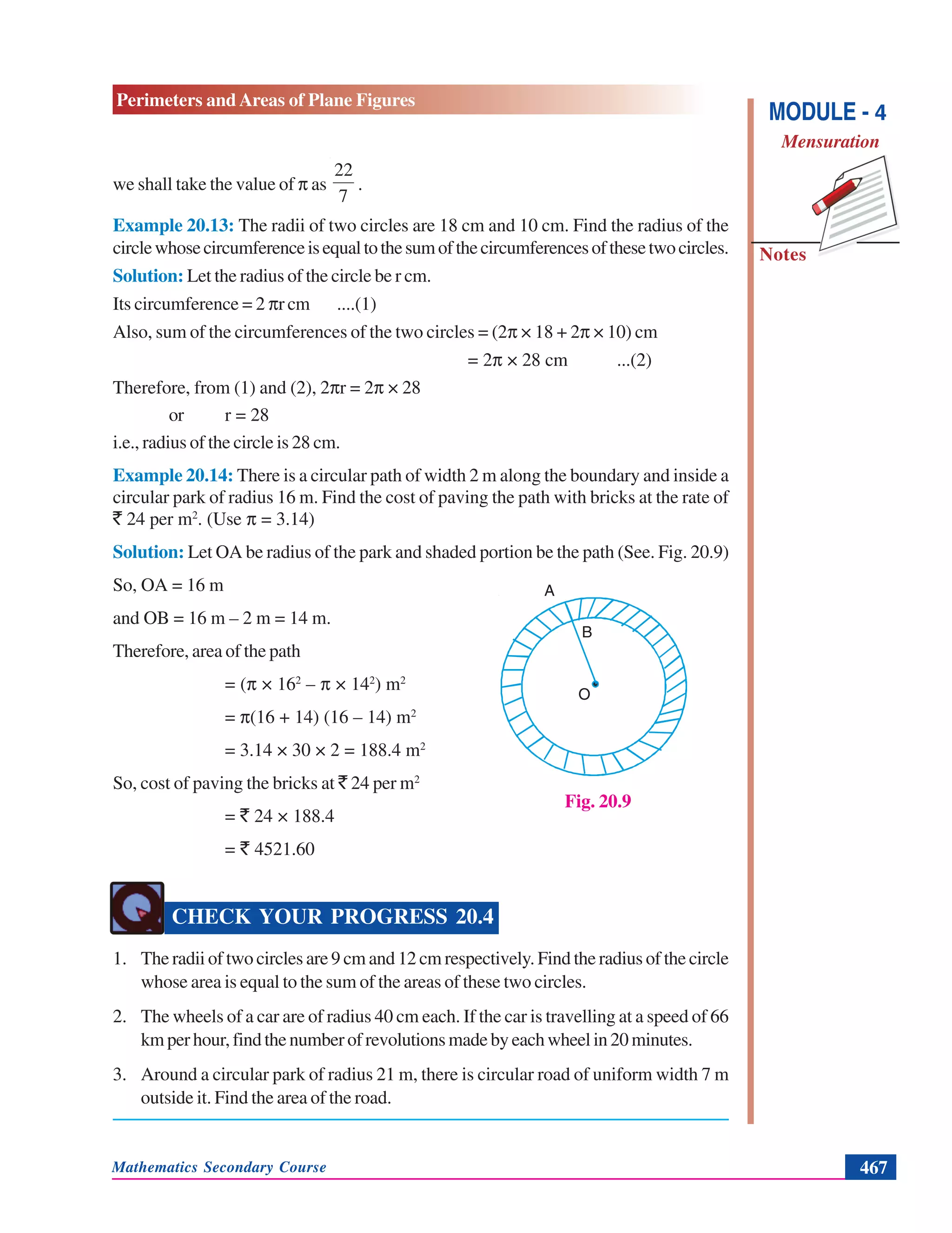 Mathematics Secondary Course 467
Notes
Perimeters and Areas of Plane Figures
MODULE - 4
Mensuration
we shall take the value of π as
7
22
.
Example 20.13: The radii of two circles are 18 cm and 10 cm. Find the radius of the
circlewhosecircumferenceisequaltothesumofthecircumferencesofthesetwocircles.
Solution: Let the radius of the circle be r cm.
Its circumference = 2 πr cm ....(1)
Also, sum of the circumferences of the two circles = (2π × 18 + 2π × 10) cm
= 2π × 28 cm ...(2)
Therefore, from (1) and (2), 2πr = 2π × 28
or r = 28
i.e., radius of the circle is 28 cm.
Example 20.14: There is a circular path of width 2 m along the boundary and inside a
circular park of radius 16 m. Find the cost of paving the path with bricks at the rate of
` 24 per m2
. (Use π = 3.14)
Solution: Let OA be radius of the park and shaded portion be the path (See. Fig. 20.9)
So, OA = 16 m
and OB = 16 m – 2 m = 14 m.
Therefore, area of the path
= (π × 162
– π × 142
) m2
= π(16 + 14) (16 – 14) m2
= 3.14 × 30 × 2 = 188.4 m2
So, cost of paving the bricks at ` 24 per m2
= ` 24 × 188.4
= ` 4521.60
CHECK YOUR PROGRESS 20.4
1. The radii of two circles are 9 cm and 12 cm respectively. Find the radius of the circle
whose area is equal to the sum of the areas of these two circles.
2. The wheels of a car are of radius 40 cm each. If the car is travelling at a speed of 66
kmperhour,findthenumberofrevolutionsmadebyeachwheelin20minutes.
3. Around a circular park of radius 21 m, there is circular road of uniform width 7 m
outside it. Find the area of the road.
Fig. 20.9
O
B
A
 