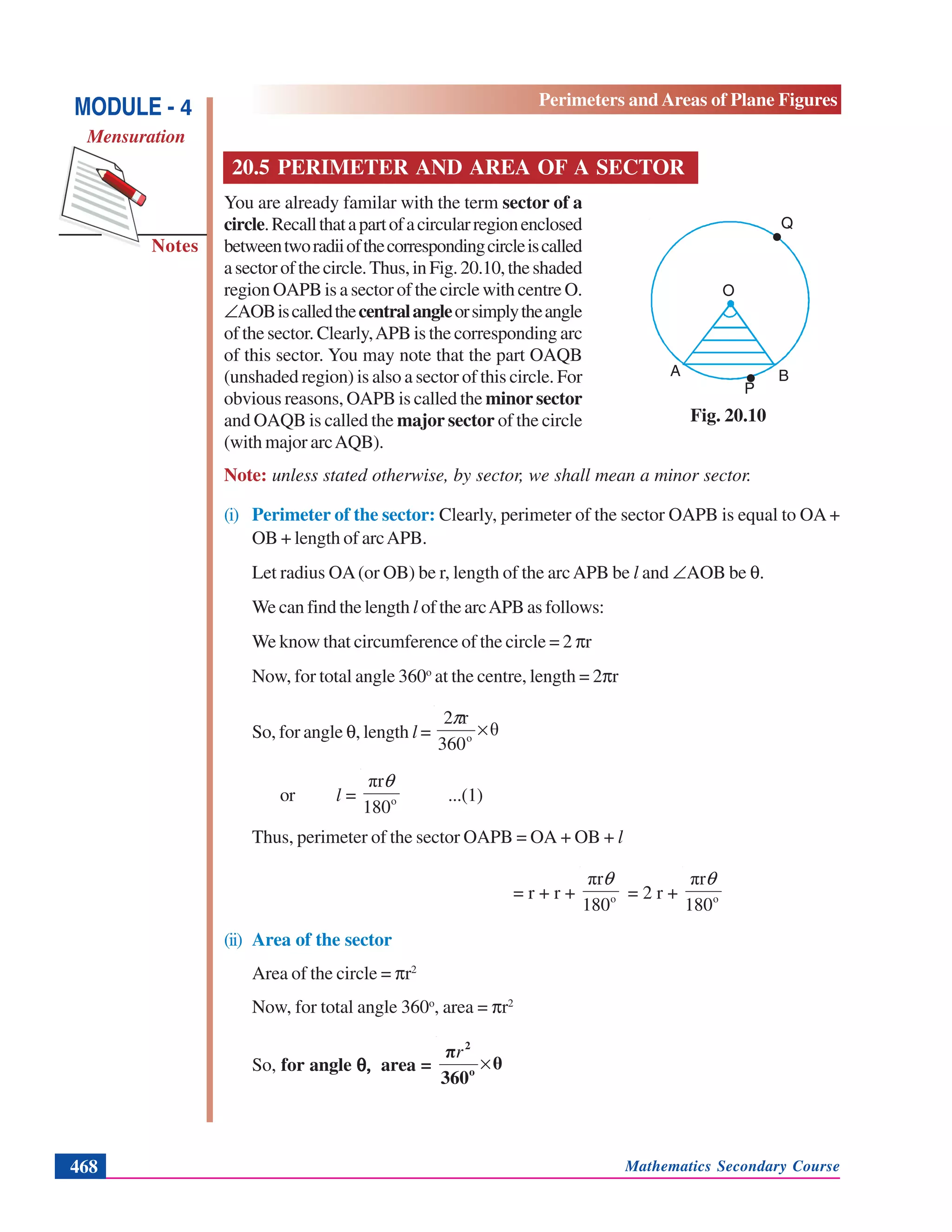 Mathematics Secondary Course468
Notes
MODULE - 4
Mensuration
Perimeters and Areas of Plane Figures
20.5 PERIMETER AND AREA OF A SECTOR
You are already familar with the term sector of a
circle.Recallthatapartofacircularregionenclosed
betweentworadiiofthecorrespondingcircleiscalled
asectorofthecircle.Thus,inFig.20.10,theshaded
region OAPB is a sector of the circle with centre O.
∠AOBiscalledthecentralangleorsimplytheangle
of the sector. Clearly,APB is the corresponding arc
of this sector. You may note that the part OAQB
(unshaded region) is also a sector of this circle. For
obvious reasons, OAPB is called the minor sector
and OAQB is called the major sector of the circle
(with major arcAQB).
Note: unless stated otherwise, by sector, we shall mean a minor sector.
(i) Perimeter of the sector: Clearly, perimeter of the sector OAPB is equal to OA+
OB + length of arcAPB.
Let radius OA(or OB) be r, length of the arcAPB be l and ∠AOB be θ.
We can find the length l of the arcAPB as follows:
We know that circumference of the circle = 2 πr
Now, for total angle 360o
at the centre, length = 2πr
So, for angle θ, length l = θ
360
r2
o
×
π
or l = o
180
πrθ
...(1)
Thus, perimeter of the sector OAPB = OA + OB + l
= r + r + o
180
πrθ
= 2 r + o
180
πrθ
(ii) Area of the sector
Area of the circle = πr2
Now, for total angle 360o
, area = πr2
So, for angle θ,θ,θ,θ,θ, area = θ
360
π
o
2
×
r
Fig. 20.10
O
Q
A
P
B
.
.
 