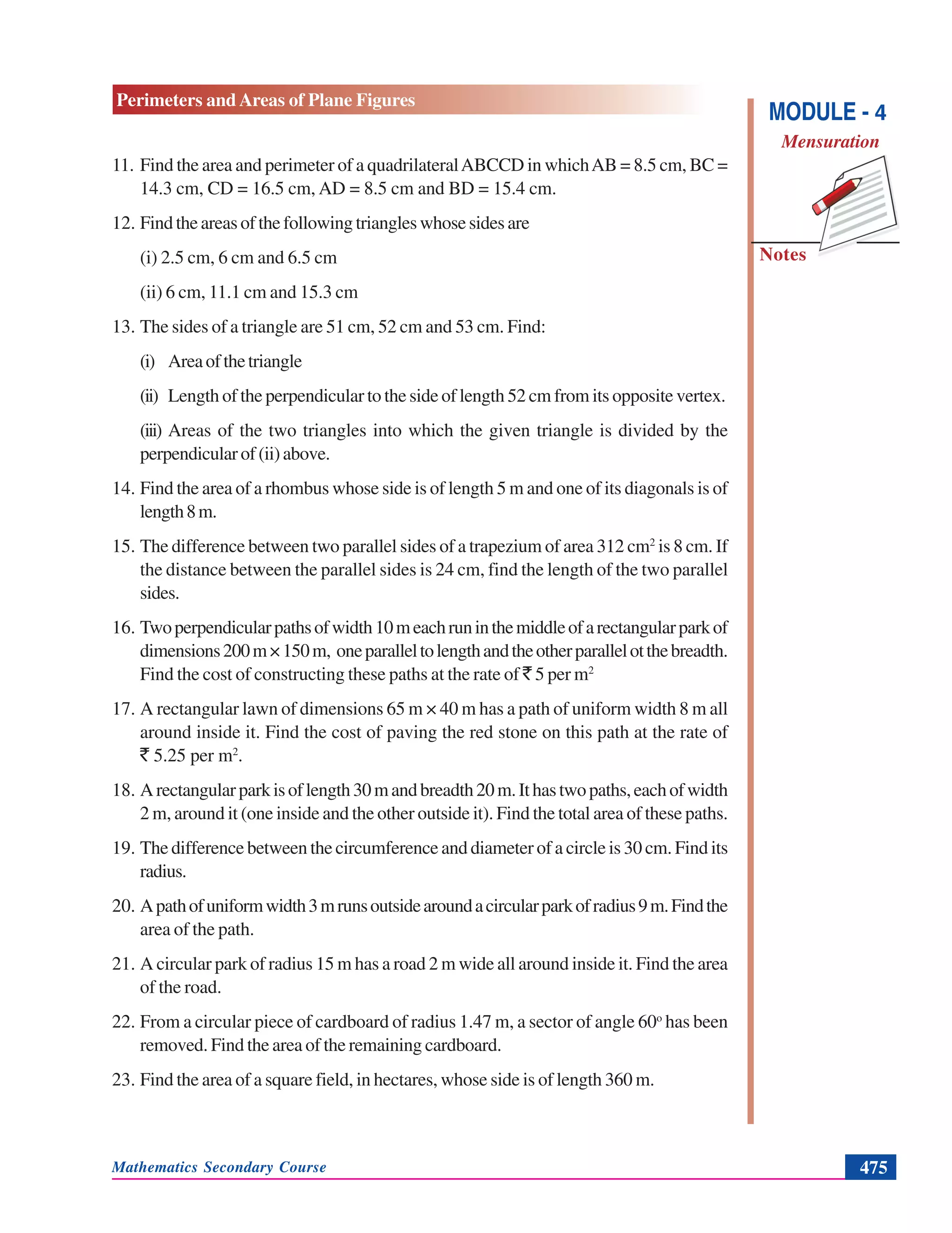 Mathematics Secondary Course 475
Notes
Perimeters and Areas of Plane Figures
MODULE - 4
Mensuration
11. Find the area and perimeter of a quadrilateralABCCD in whichAB = 8.5 cm, BC =
14.3 cm, CD = 16.5 cm, AD = 8.5 cm and BD = 15.4 cm.
12. Findtheareasofthefollowingtriangleswhosesidesare
(i) 2.5 cm, 6 cm and 6.5 cm
(ii) 6 cm, 11.1 cm and 15.3 cm
13. The sides of a triangle are 51 cm, 52 cm and 53 cm. Find:
(i) Areaofthetriangle
(ii) Length of the perpendicular to the side of length 52 cm from its opposite vertex.
(iii) Areas of the two triangles into which the given triangle is divided by the
perpendicularof(ii)above.
14. Find the area of a rhombus whose side is of length 5 m and one of its diagonals is of
length8m.
15. The difference between two parallel sides of a trapezium of area 312 cm2
is 8 cm. If
the distance between the parallel sides is 24 cm, find the length of the two parallel
sides.
16. Twoperpendicularpathsofwidth10meachruninthemiddleofarectangularparkof
dimensions200m×150m, oneparalleltolengthandtheotherparallelotthebreadth.
Find the cost of constructing these paths at the rate of ` 5 per m2
17. A rectangular lawn of dimensions 65 m × 40 m has a path of uniform width 8 m all
around inside it. Find the cost of paving the red stone on this path at the rate of
` 5.25 per m2
.
18. Arectangularparkisoflength30mandbreadth20m.Ithastwopaths,eachofwidth
2 m, around it (one inside and the other outside it). Find the total area of these paths.
19. The difference between the circumference and diameter of a circle is 30 cm. Find its
radius.
20. Apathofuniformwidth3mrunsoutsidearoundacircularparkofradius9m.Findthe
area of the path.
21. A circular park of radius 15 m has a road 2 m wide all around inside it. Find the area
of the road.
22. From a circular piece of cardboard of radius 1.47 m, a sector of angle 60o
has been
removed. Find the area of the remaining cardboard.
23. Find the area of a square field, in hectares, whose side is of length 360 m.
 