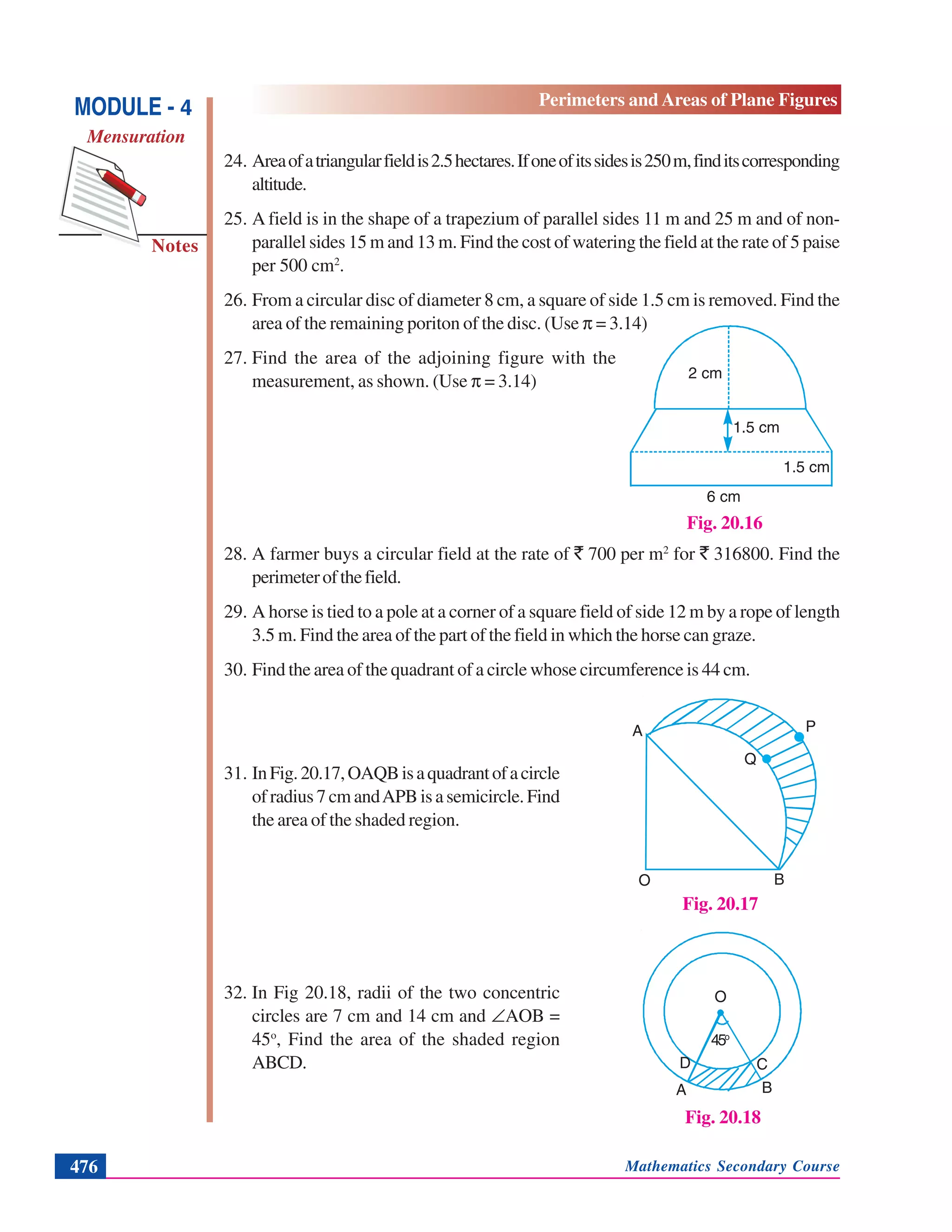 Mathematics Secondary Course476
Notes
MODULE - 4
Mensuration
Perimeters and Areas of Plane Figures
24. Areaofatriangularfieldis2.5hectares.Ifoneofitssidesis250m,finditscorresponding
altitude.
25. A field is in the shape of a trapezium of parallel sides 11 m and 25 m and of non-
parallel sides 15 m and 13 m. Find the cost of watering the field at the rate of 5 paise
per 500 cm2
.
26. From a circular disc of diameter 8 cm, a square of side 1.5 cm is removed. Find the
area of the remaining poriton of the disc. (Use π = 3.14)
27. Find the area of the adjoining figure with the
measurement, as shown. (Use π = 3.14)
28. A farmer buys a circular field at the rate of ` 700 per m2
for ` 316800. Find the
perimeterofthefield.
29. A horse is tied to a pole at a corner of a square field of side 12 m by a rope of length
3.5 m. Find the area of the part of the field in which the horse can graze.
30. Find the area of the quadrant of a circle whose circumference is 44 cm.
31. InFig.20.17,OAQBisaquadrantofacircle
ofradius7cmandAPBisasemicircle.Find
the area of the shaded region.
32. In Fig 20.18, radii of the two concentric
circles are 7 cm and 14 cm and ∠AOB =
45o
, Find the area of the shaded region
ABCD.
Fig. 20.16
1.5 cm
6 cm
1.5 cm
2 cm
Fig. 20.17
A
O B
Q
P
. .
Fig. 20.18
O
A B
D C
45o
 