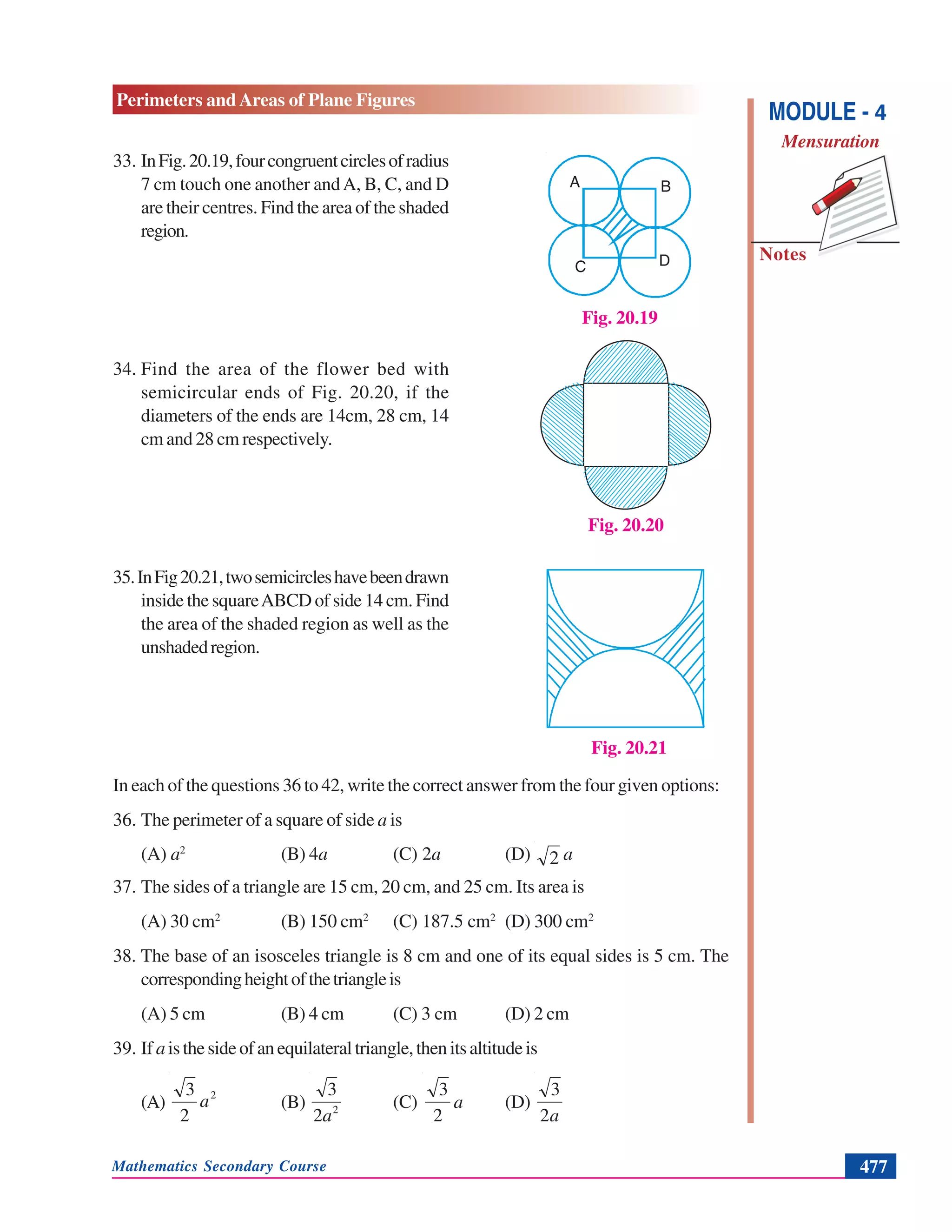 Mathematics Secondary Course 477
Notes
Perimeters and Areas of Plane Figures
MODULE - 4
Mensuration
33. InFig.20.19,fourcongruentcirclesofradius
7 cm touch one another andA, B, C, and D
are their centres. Find the area of the shaded
region.
34. Find the area of the flower bed with
semicircular ends of Fig. 20.20, if the
diameters of the ends are 14cm, 28 cm, 14
cm and 28 cm respectively.
35.InFig20.21,twosemicircleshavebeendrawn
inside the squareABCD of side 14 cm. Find
the area of the shaded region as well as the
unshadedregion.
In each of the questions 36 to 42, write the correct answer from the four given options:
36. The perimeter of a square of side a is
(A) a2
(B) 4a (C) 2a (D) 2 a
37. The sides of a triangle are 15 cm, 20 cm, and 25 cm. Its area is
(A) 30 cm2
(B) 150 cm2
(C) 187.5 cm2
(D) 300 cm2
38. The base of an isosceles triangle is 8 cm and one of its equal sides is 5 cm. The
correspondingheightofthetriangleis
(A) 5 cm (B) 4 cm (C) 3 cm (D) 2 cm
39. If aisthesideofanequilateraltriangle,thenitsaltitudeis
(A)
2
2
3
a (B) 2
2
3
a
(C)
2
3
a (D)
a2
3
Fig. 20.19
A B
C D
Fig. 20.21
Fig. 20.20
 