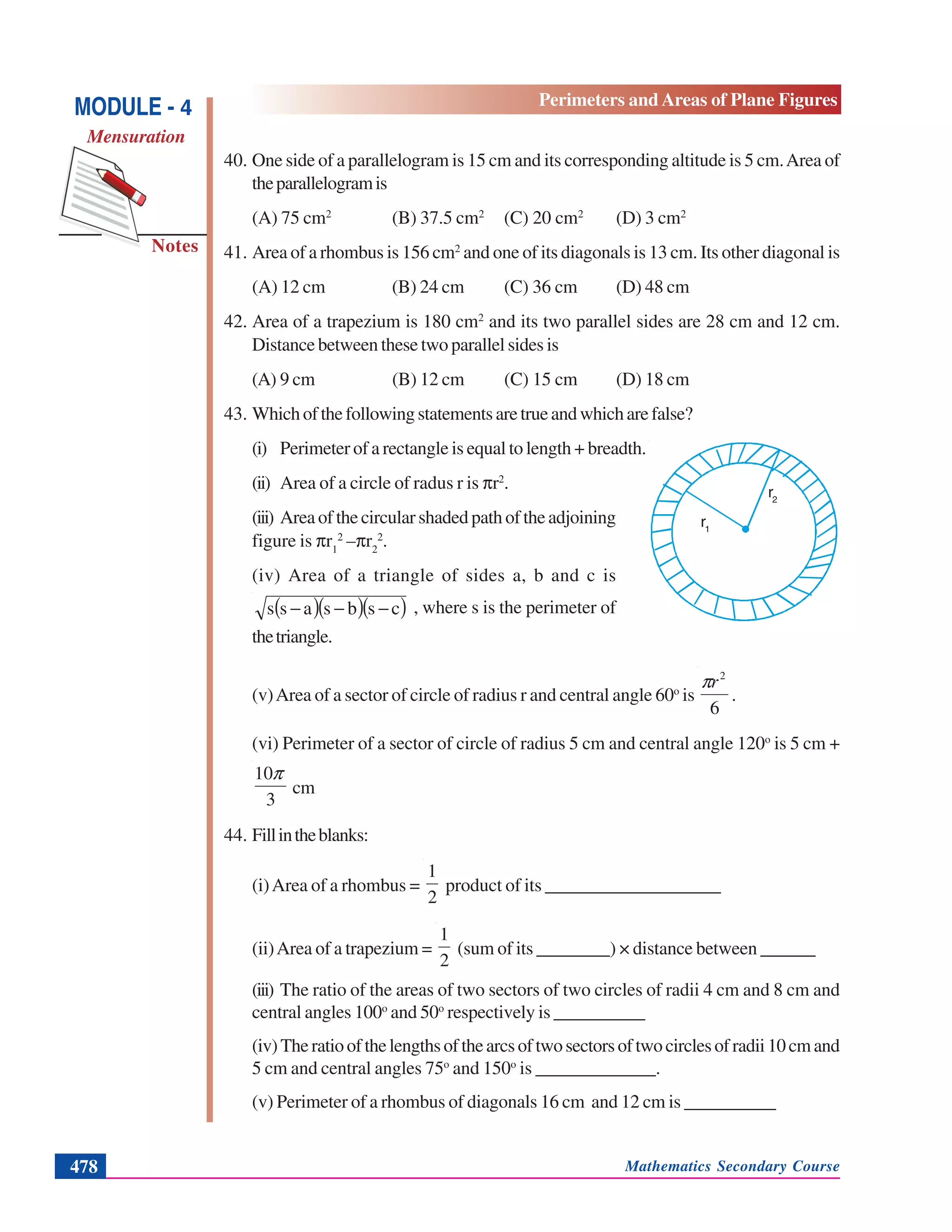 Mathematics Secondary Course478
Notes
MODULE - 4
Mensuration
Perimeters and Areas of Plane Figures
40. One side of a parallelogram is 15 cm and its corresponding altitude is 5 cm.Area of
theparallelogramis
(A) 75 cm2
(B) 37.5 cm2
(C) 20 cm2
(D) 3 cm2
41. Area of a rhombus is 156 cm2
and one of its diagonals is 13 cm. Its other diagonal is
(A) 12 cm (B) 24 cm (C) 36 cm (D) 48 cm
42. Area of a trapezium is 180 cm2
and its two parallel sides are 28 cm and 12 cm.
Distance between these two parallel sides is
(A) 9 cm (B) 12 cm (C) 15 cm (D) 18 cm
43. Whichofthefollowingstatementsaretrueandwhicharefalse?
(i) Perimeter of a rectangle is equal to length + breadth.
(ii) Area of a circle of radus r is πr2
.
(iii) Area of the circular shaded path of the adjoining
figure is πr1
2
–πr2
2
.
(iv) Area of a triangle of sides a, b and c is
( )( )( )csbsass −−− , where s is the perimeter of
thetriangle.
(v)Area of a sector of circle of radius r and central angle 60o
is
6
2
rπ
.
(vi) Perimeter of a sector of circle of radius 5 cm and central angle 120o
is 5 cm +
3
10π
cm
44. Fillintheblanks:
(i)Area of a rhombus =
2
1
product of its ___________________
(ii)Area of a trapezium =
2
1
(sum of its ________) × distance between ______
(iii) The ratio of the areas of two sectors of two circles of radii 4 cm and 8 cm and
central angles 100o
and 50o
respectively is __________
(iv)Theratioofthelengthsofthearcsoftwosectorsoftwocirclesofradii10cmand
5 cm and central angles 75o
and 150o
is _____________.
(v) Perimeter of a rhombus of diagonals 16 cm and 12 cm is __________
r1
r2
 