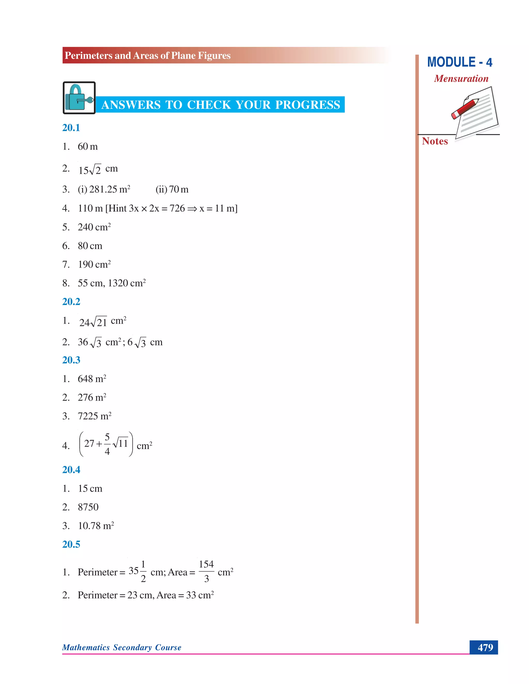 Mathematics Secondary Course 479
Notes
Perimeters and Areas of Plane Figures
MODULE - 4
Mensuration
ANSWERS TO CHECK YOUR PROGRESS
20.1
1. 60 m
2. 215 cm
3. (i) 281.25 m2
(ii)70m
4. 110 m [Hint 3x × 2x = 726 ⇒ x = 11 m]
5. 240 cm2
6. 80 cm
7. 190 cm2
8. 55 cm, 1320 cm2
20.2
1. 2124 cm2
2. 36 3 cm2
; 6 3 cm
20.3
1. 648 m2
2. 276 m2
3. 7225 m2
4. ⎟
⎠
⎞
⎜
⎝
⎛
+ 11
4
5
27 cm2
20.4
1. 15 cm
2. 8750
3. 10.78 m2
20.5
1. Perimeter =
2
1
35 cm;Area =
3
154
cm2
2. Perimeter = 23 cm,Area = 33 cm2
 