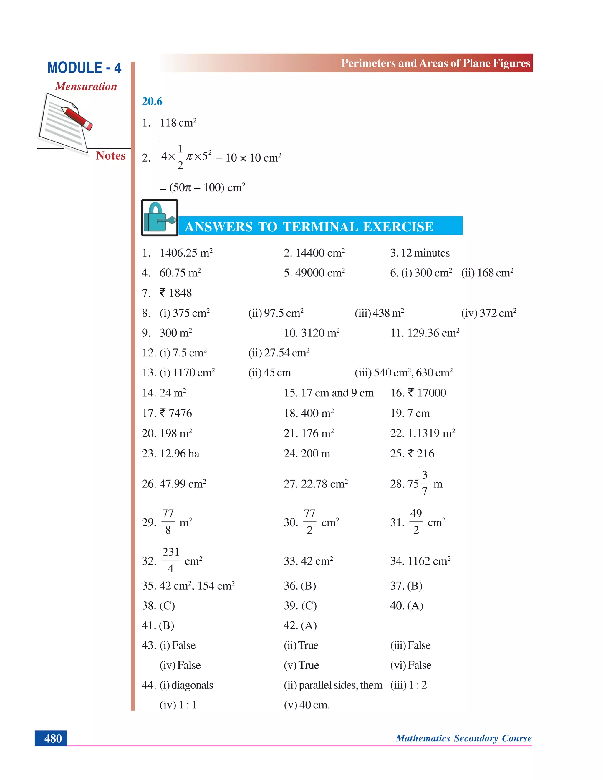 Mathematics Secondary Course480
Notes
MODULE - 4
Mensuration
Perimeters and Areas of Plane Figures
20.6
1. 118 cm2
2.
2
5
2
1
4 ×× π – 10 × 10 cm2
= (50π – 100) cm2
ANSWERS TO TERMINAL EXERCISE
1. 1406.25 m2
2. 14400 cm2
3. 12 minutes
4. 60.75 m2
5. 49000 cm2
6. (i) 300 cm2
(ii) 168 cm2
7. ` 1848
8. (i) 375 cm2
(ii) 97.5 cm2
(iii)438m2
(iv) 372 cm2
9. 300 m2
10. 3120 m2
11. 129.36 cm2
12. (i) 7.5 cm2
(ii) 27.54 cm2
13. (i) 1170 cm2
(ii)45cm (iii) 540 cm2
, 630 cm2
14. 24 m2
15. 17 cm and 9 cm 16. ` 17000
17. ` 7476 18. 400 m2
19. 7 cm
20. 198 m2
21. 176 m2
22. 1.1319 m2
23. 12.96 ha 24. 200 m 25. ` 216
26. 47.99 cm2
27. 22.78 cm2
28. 75
7
3
m
29.
8
77
m2
30.
2
77
cm2
31.
2
49
cm2
32.
4
231
cm2
33. 42 cm2
34. 1162 cm2
35. 42 cm2
, 154 cm2
36. (B) 37. (B)
38. (C) 39. (C) 40. (A)
41. (B) 42. (A)
43. (i)False (ii)True (iii)False
(iv)False (v)True (vi)False
44. (i)diagonals (ii)parallelsides,them (iii)1:2
(iv) 1 : 1 (v) 40 cm.
 