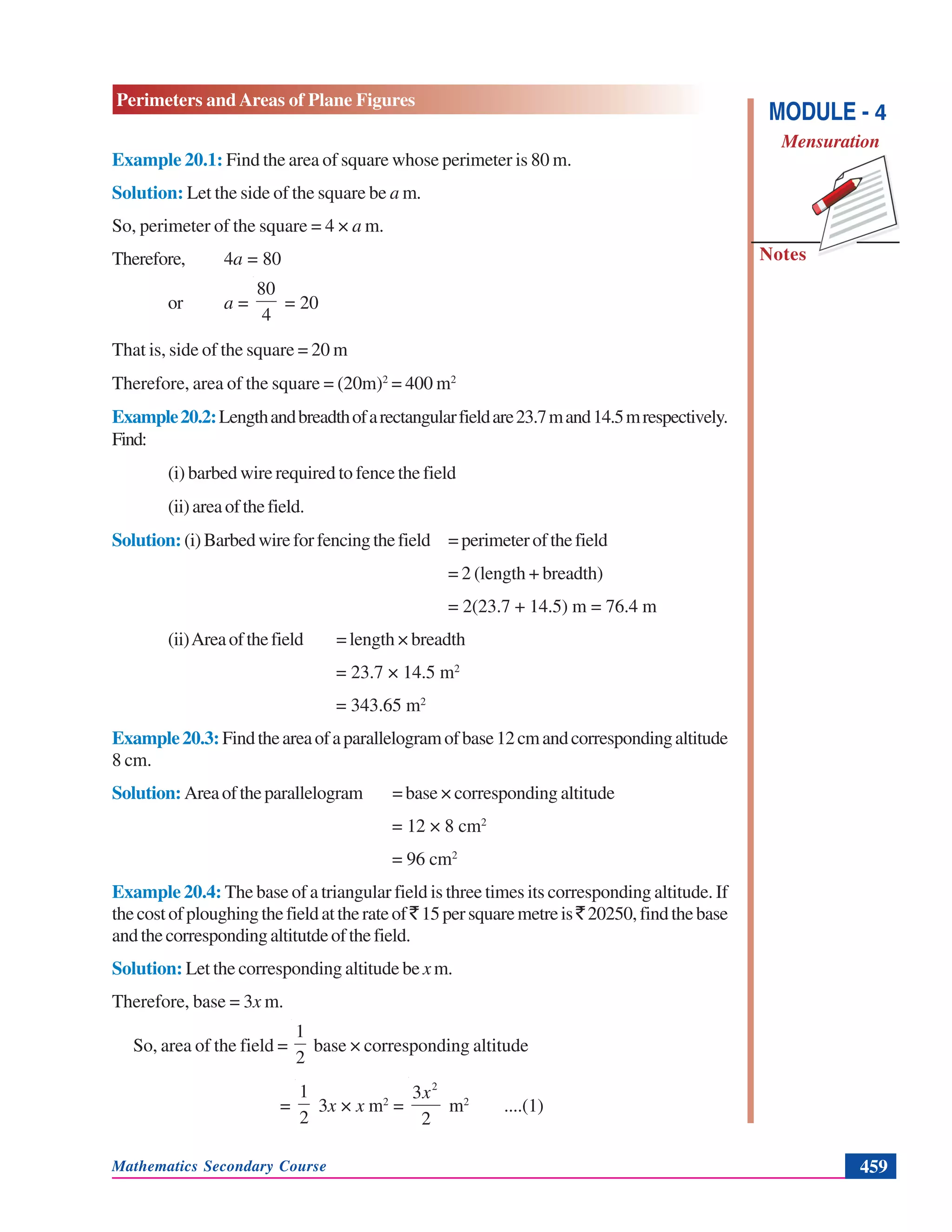 Mathematics Secondary Course 459
Notes
Perimeters and Areas of Plane Figures
MODULE - 4
Mensuration
Example 20.1: Find the area of square whose perimeter is 80 m.
Solution: Let the side of the square be a m.
So, perimeter of the square = 4 × a m.
Therefore, 4a = 80
or a =
4
80
= 20
That is, side of the square = 20 m
Therefore, area of the square = (20m)2
= 400 m2
Example20.2:Lengthandbreadthofarectangularfieldare23.7mand14.5mrespectively.
Find:
(i) barbed wire required to fence the field
(ii)areaofthefield.
Solution: (i)Barbedwireforfencingthefield =perimeterofthefield
= 2 (length + breadth)
= 2(23.7 + 14.5) m = 76.4 m
(ii)Areaofthefield =length × breadth
= 23.7 × 14.5 m2
= 343.65 m2
Example20.3:Findtheareaofaparallelogramofbase12cmandcorrespondingaltitude
8 cm.
Solution: Areaoftheparallelogram =base × corresponding altitude
= 12 × 8 cm2
= 96 cm2
Example 20.4: The base of a triangular field is three times its corresponding altitude. If
thecostofploughingthefieldattherateof`15persquaremetreis`20250,findthebase
andthecorrespondingaltitutdeofthefield.
Solution: Let the corresponding altitude be xm.
Therefore, base = 3x m.
So, area of the field =
2
1
base × corresponding altitude
=
2
1
3x × x m2
=
2
3 2
x
m2
....(1)
 