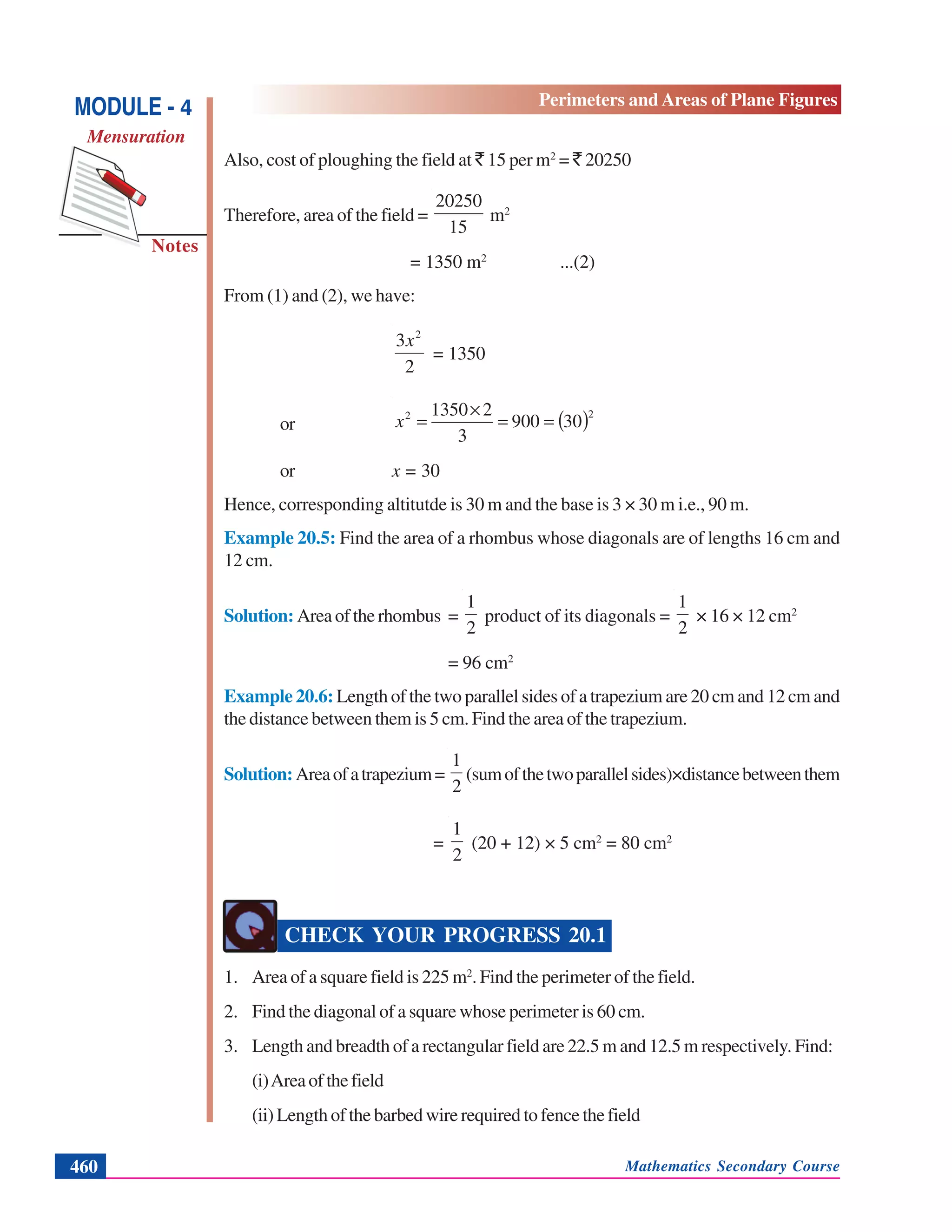 Mathematics Secondary Course460
Notes
MODULE - 4
Mensuration
Perimeters and Areas of Plane Figures
Also, cost of ploughing the field at ` 15 per m2
= ` 20250
Therefore, area of the field =
15
20250
m2
= 1350 m2
...(2)
From (1) and (2), we have:
2
3 2
x
= 1350
or ( )22
30900
3
21350
==
×
=x
or x = 30
Hence, corresponding altitutde is 30 m and the base is 3 × 30 m i.e., 90 m.
Example 20.5: Find the area of a rhombus whose diagonals are of lengths 16 cm and
12 cm.
Solution: Areaoftherhombus =
2
1
product of its diagonals =
2
1
× 16 × 12 cm2
= 96 cm2
Example 20.6: Length of the two parallel sides of a trapezium are 20 cm and 12 cm and
the distance between them is 5 cm. Find the area of the trapezium.
Solution:Areaofatrapezium=
2
1
(sumofthetwoparallelsides)×distancebetweenthem
=
2
1
(20 + 12) × 5 cm2
= 80 cm2
CHECK YOUR PROGRESS 20.1
1. Area of a square field is 225 m2
. Find the perimeter of the field.
2. Find the diagonal of a square whose perimeter is 60 cm.
3. Length and breadth of a rectangular field are 22.5 m and 12.5 m respectively. Find:
(i)Areaofthefield
(ii) Length of the barbed wire required to fence the field
 