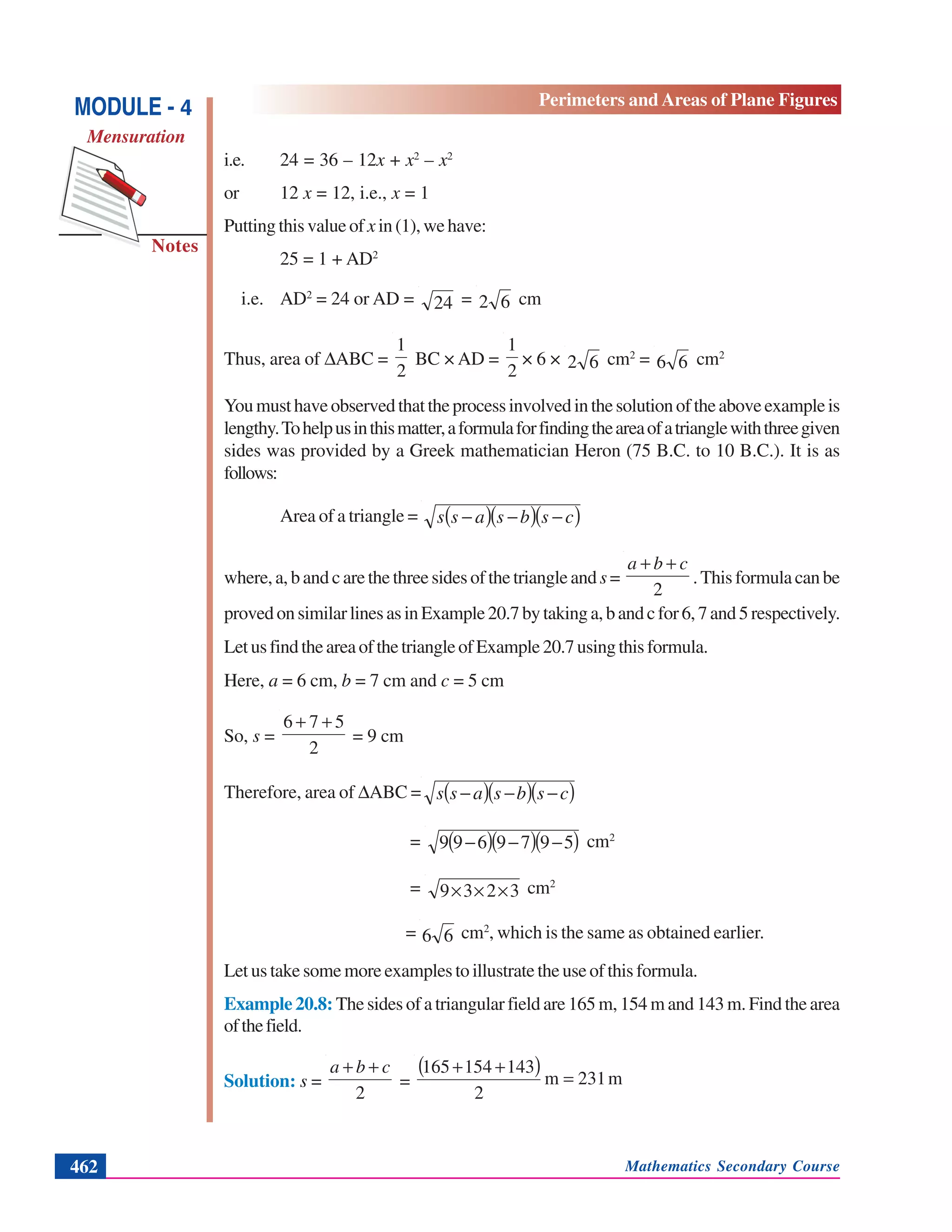 Mathematics Secondary Course462
Notes
MODULE - 4
Mensuration
Perimeters and Areas of Plane Figures
i.e. 24 = 36 – 12x + x2
– x2
or 12 x = 12, i.e., x = 1
Putting this value of x in(1),wehave:
25 = 1 + AD2
i.e. AD2
= 24 or AD = 24 = 62 cm
Thus, area of ΔABC =
2
1
BC × AD =
2
1
× 6 × 62 cm2
= 66 cm2
Youmusthaveobservedthattheprocessinvolvedinthesolutionoftheaboveexampleis
lengthy.Tohelpusinthismatter,aformulaforfindingtheareaofatrianglewiththreegiven
sides was provided by a Greek mathematician Heron (75 B.C. to 10 B.C.). It is as
follows:
Area of a triangle = ( )( )( )csbsass −−−
where, a, b and c are the three sides of the triangle and s=
2
cba ++
.Thisformulacanbe
provedonsimilarlinesasinExample20.7bytakinga,bandcfor6,7and5respectively.
LetusfindtheareaofthetriangleofExample20.7usingthisformula.
Here, a = 6 cm, b = 7 cm and c = 5 cm
So, s =
2
576 ++
= 9 cm
Therefore, area of ΔABC = ( )( )( )csbsass −−−
= ( )( )( )5979699 −−− cm2
= 3239 ××× cm2
= 66 cm2
, which is the same as obtained earlier.
Let us take some more examples to illustrate the use of this formula.
Example 20.8: The sides of a triangular field are 165 m, 154 m and 143 m. Find the area
ofthefield.
Solution: s =
2
cba ++
=
( ) m231m
2
143154165
=
++
 