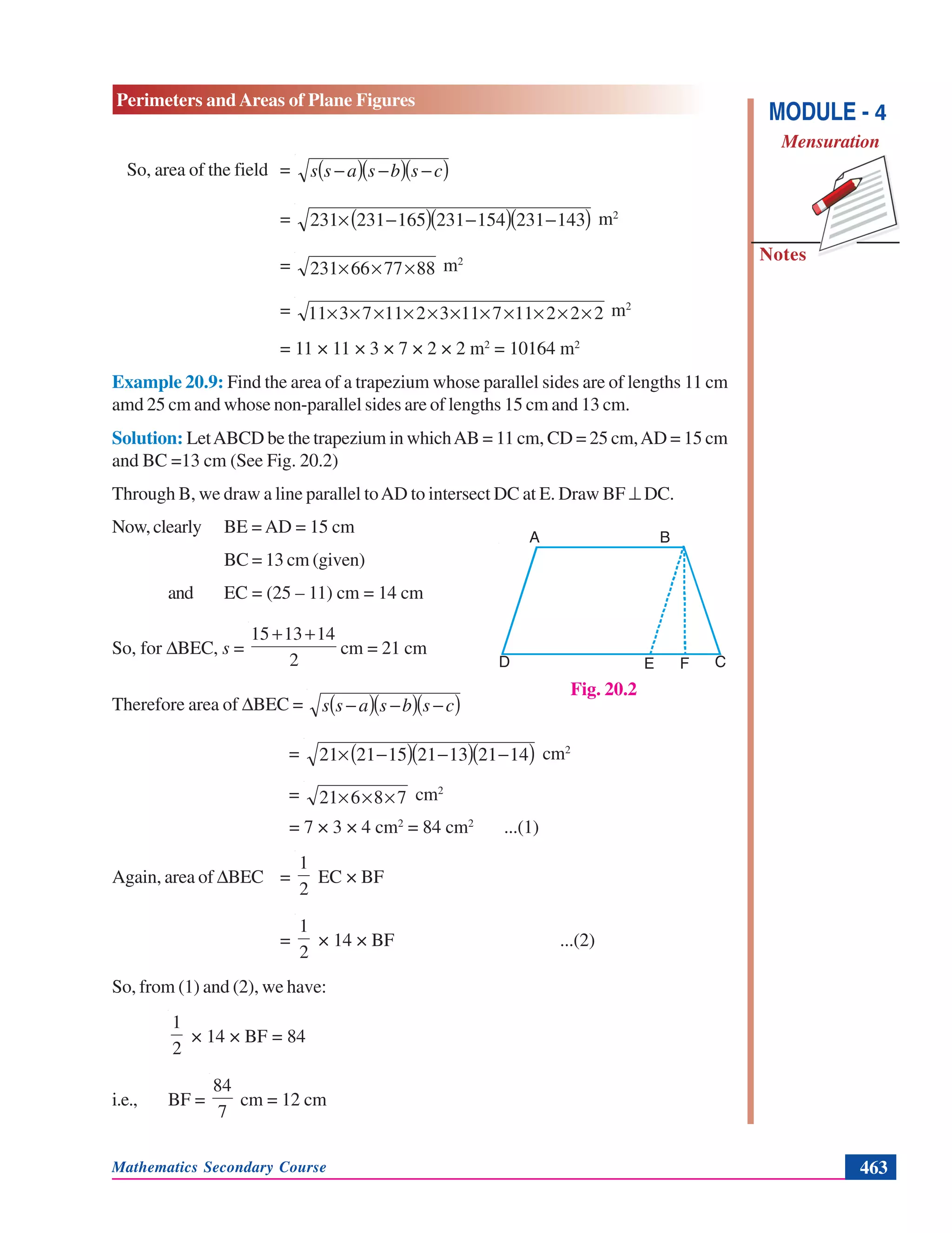 Mathematics Secondary Course 463
Notes
Perimeters and Areas of Plane Figures
MODULE - 4
Mensuration
So, area of the field = ( )( )( )csbsass −−−
= ( )( )( )143231154231165231231 −−−× m2
= 887766231 ××× m2
= 2221171132117311 ××××××××××× m2
= 11 × 11 × 3 × 7 × 2 × 2 m2
= 10164 m2
Example 20.9: Find the area of a trapezium whose parallel sides are of lengths 11 cm
amd 25 cm and whose non-parallel sides are of lengths 15 cm and 13 cm.
Solution: LetABCD be the trapezium in whichAB = 11 cm, CD = 25 cm,AD = 15 cm
and BC =13 cm (See Fig. 20.2)
Through B, we draw a line parallel toAD to intersect DC at E. Draw BF ⊥ DC.
Now,clearly BE = AD = 15 cm
BC = 13 cm (given)
and EC = (25 – 11) cm = 14 cm
So, for ΔBEC, s =
2
141315 ++
cm = 21 cm
Therefore area of ΔBEC = ( )( )( )csbsass −−−
= ( )( )( )14211321152121 −−−× cm2
= 78621 ××× cm2
= 7 × 3 × 4 cm2
= 84 cm2
...(1)
Again, area of ΔBEC =
2
1
EC × BF
=
2
1
× 14 × BF ...(2)
So, from (1) and (2), we have:
2
1
× 14 × BF = 84
i.e., BF =
7
84
cm = 12 cm
Fig. 20.2
D E F C
BA
 