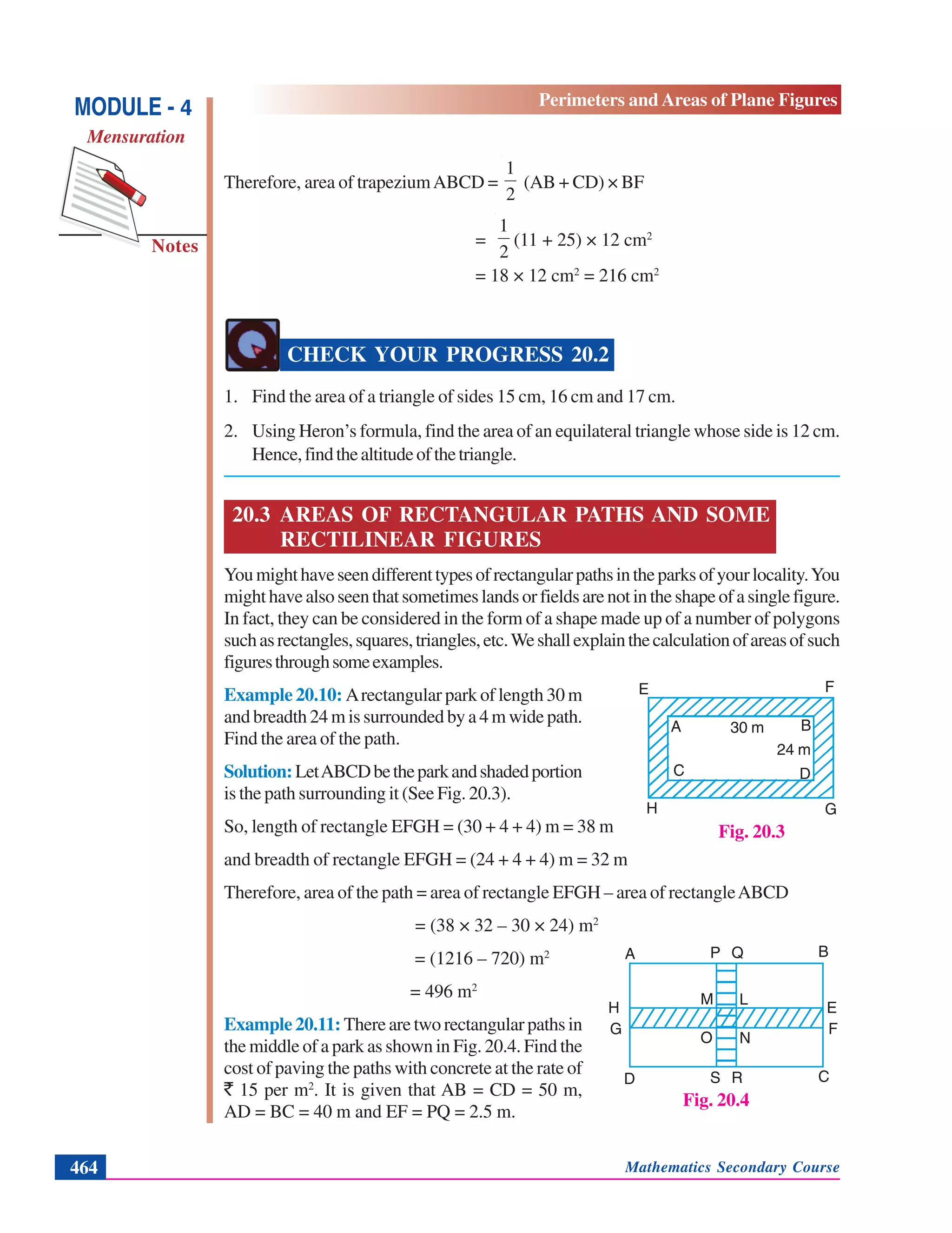 Mathematics Secondary Course464
Notes
MODULE - 4
Mensuration
Perimeters and Areas of Plane Figures
Therefore, area of trapeziumABCD =
2
1
(AB + CD) × BF
=
2
1
(11 + 25) × 12 cm2
= 18 × 12 cm2
= 216 cm2
CHECK YOUR PROGRESS 20.2
1. Find the area of a triangle of sides 15 cm, 16 cm and 17 cm.
2. Using Heron’s formula, find the area of an equilateral triangle whose side is 12 cm.
Hence,findthealtitudeofthetriangle.
20.3 AREAS OF RECTANGULAR PATHS AND SOME
RECTILINEAR FIGURES
Youmighthaveseendifferenttypesofrectangularpathsintheparksofyourlocality.You
mighthavealsoseenthatsometimeslandsorfieldsarenotintheshapeofasinglefigure.
In fact, they can be considered in the form of a shape made up of a number of polygons
suchasrectangles,squares,triangles,etc.Weshallexplainthecalculationofareasofsuch
figuresthroughsomeexamples.
Example 20.10: Arectangular park of length 30 m
and breadth 24 m is surrounded by a 4 m wide path.
Find the area of the path.
Solution:LetABCDbetheparkandshadedportion
is the path surrounding it (See Fig. 20.3).
So, length of rectangle EFGH = (30 + 4 + 4) m = 38 m
and breadth of rectangle EFGH = (24 + 4 + 4) m = 32 m
Therefore, area of the path = area of rectangle EFGH – area of rectangleABCD
= (38 × 32 – 30 × 24) m2
= (1216 – 720) m2
= 496 m2
Example 20.11: There are two rectangular paths in
the middle of a park as shown in Fig. 20.4. Find the
cost of paving the paths with concrete at the rate of
` 15 per m2
. It is given that AB = CD = 50 m,
AD = BC = 40 m and EF = PQ = 2.5 m.
Fig. 20.3
E F
H G
DC
A B30 m
24 m
Fig. 20.4
H
G
E
F
S R
P Q
M L
O N
D C
BA
 