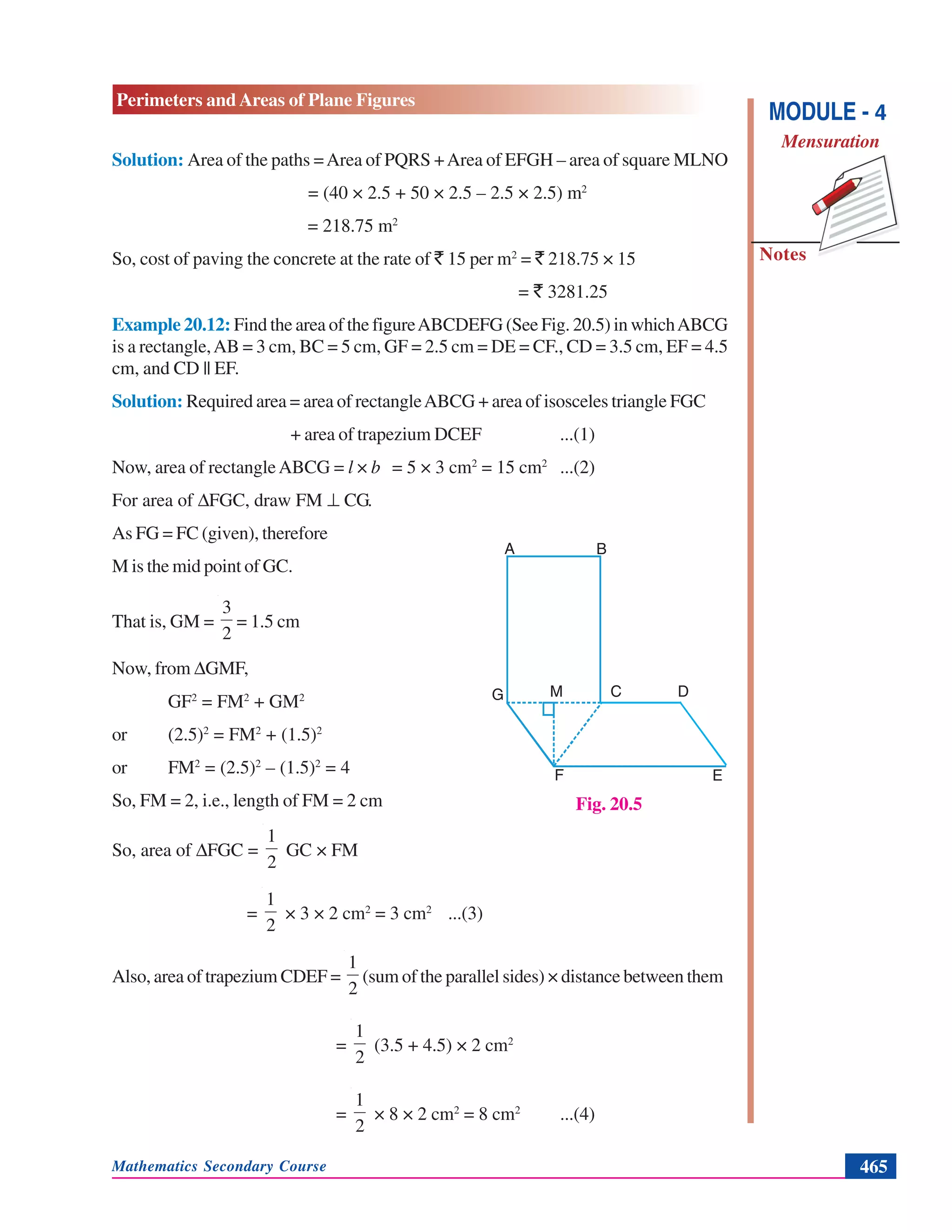 Mathematics Secondary Course 465
Notes
Perimeters and Areas of Plane Figures
MODULE - 4
Mensuration
Solution: Area of the paths =Area of PQRS +Area of EFGH – area of square MLNO
= (40 × 2.5 + 50 × 2.5 – 2.5 × 2.5) m2
= 218.75 m2
So, cost of paving the concrete at the rate of ` 15 per m2
= ` 218.75 × 15
= ` 3281.25
Example 20.12: Find the area of the figureABCDEFG (See Fig. 20.5) in whichABCG
is a rectangle,AB = 3 cm, BC = 5 cm, GF = 2.5 cm = DE = CF., CD = 3.5 cm, EF = 4.5
cm, and CD || EF.
Solution: Required area = area of rectangleABCG + area of isosceles triangle FGC
+ area of trapezium DCEF ...(1)
Now, area of rectangleABCG = l × b = 5 × 3 cm2
= 15 cm2
...(2)
For area of ΔFGC, draw FM ⊥ CG.
As FG = FC (given), therefore
M is the mid point of GC.
That is, GM =
2
3
= 1.5 cm
Now, from ΔGMF,
GF2
= FM2
+ GM2
or (2.5)2
= FM2
+ (1.5)2
or FM2
= (2.5)2
– (1.5)2
= 4
So, FM = 2, i.e., length of FM = 2 cm
So, area of ΔFGC =
2
1
GC × FM
=
2
1
× 3 × 2 cm2
= 3 cm2
...(3)
Also, area of trapezium CDEF =
2
1
(sum of the parallel sides) × distance between them
=
2
1
(3.5 + 4.5) × 2 cm2
=
2
1
× 8 × 2 cm2
= 8 cm2
...(4)
Fig. 20.5
A B
M C D
EF
G
 