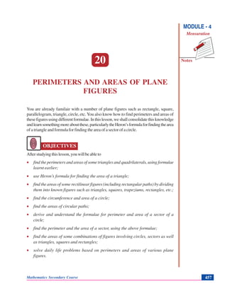 Mathematics Secondary Course 457
Notes
Perimeters and Areas of Plane Figures
MODULE - 4
Mensuration
20
PERIMETERS AND AREAS OF PLANE
FIGURES
You are already familair with a number of plane figures such as rectangle, square,
parallelogram, triangle, circle, etc.You also know how to find perimeters and areas of
thesefiguresusingdifferentformulae.Inthislesson,weshallconsolidatethisknowledge
andlearnsomethingmoreaboutthese,particularlytheHeron’sformulaforfindingthearea
of a triangle and formula for finding the area of a sector of a circle.
OBJECTIVES
Afterstudyingthislesson,youwillbeableto
• find the perimeters and areas of some triangles and quadrilaterals, using formulae
learnt earlier;
• use Heron’s formula for finding the area of a triangle;
• find the areas of some rectilinear figures (including rectangular paths) by dividing
them into known figures such as triangles, squares, trapeziums, rectangles, etc.;
• find the circumference and area of a circle;
• find the areas of circular paths;
• derive and understand the formulae for perimeter and area of a sector of a
circle;
• find the perimeter and the area of a sector, using the above formulae;
• find the areas of some combinations of figures involving circles, sectors as well
as triangles, squares and rectangles;
• solve daily life problems based on perimeters and areas of various plane
figures.
 