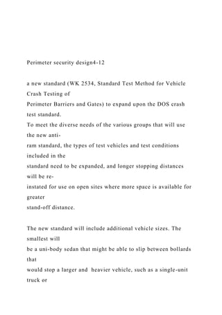 Perimeter security design4-12
a new standard (WK 2534, Standard Test Method for Vehicle
Crash Testing of
Perimeter Barriers and Gates) to expand upon the DOS crash
test standard.
To meet the diverse needs of the various groups that will use
the new anti-
ram standard, the types of test vehicles and test conditions
included in the
standard need to be expanded, and longer stopping distances
will be re-
instated for use on open sites where more space is available for
greater
stand-off distance.
The new standard will include additional vehicle sizes. The
smallest will
be a uni-body sedan that might be able to slip between bollards
that
would stop a larger and heavier vehicle, such as a single-unit
truck or
 