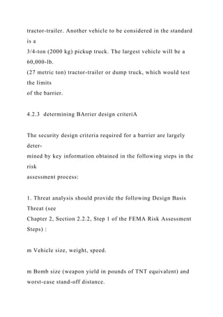 tractor-trailer. Another vehicle to be considered in the standard
is a
3/4-ton (2000 kg) pickup truck. The largest vehicle will be a
60,000-lb.
(27 metric ton) tractor-trailer or dump truck, which would test
the limits
of the barrier.
4.2.3 determining BArrier design criteriA
The security design criteria required for a barrier are largely
deter-
mined by key information obtained in the following steps in the
risk
assessment process:
1. Threat analysis should provide the following Design Basis
Threat (see
Chapter 2, Section 2.2.2, Step 1 of the FEMA Risk Assessment
Steps) :
m Vehicle size, weight, speed.
m Bomb size (weapon yield in pounds of TNT equivalent) and
worst-case stand-off distance.
 